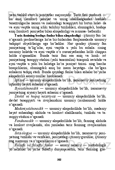 302yatni  tashkil  etuvchi  jamiyatlar  majmuyidir.  Tarix  fani  predmeti  —
bu   aniq   (konkret)   jamiyat   va   uning   shakllangandan   boshlab
tanazzuligacha  zamon va makondagi taraqqiyoti  bir butun holat- da
va ayni vaqtda uning ichki tarkibiy tuzilishlari, shuningdek, boshqa
aniq (konkret) jamiyatlar bilan aloqadorligi va munosa- batlaridir.
Tarix fanining boshqa fanlar bilan aloqadorligi   - ijtimoiy fan- lar
o‘rganish   predmetlariga   ko'ra   bir-birlaridan   farqlansalarda   umumiy
tadqiqot   obyektlariga   ega   bo‘ladilar.   Наг   qanday   ijti moiy   fan
jamiyatning   to‘lig‘icha,   ayni   vaqtda   u   yoki   bu   sohala-   rining
umumiy   holatda   va   ayni   vaqtda   o‘z   xususiyatlaridan   kelib   chiqqan
holda   o'rganadilar.   Bunda   tarix   fani   esa   aniq   va   konk-   ret
jamiyatning taraqqiy etishini (yoki tanazzulini) toiaqonli ravishda va
ayni   vaqtda   u   yoki   bu   holatiga   ko‘ra   jamiyat   tizimi-   ning   barcha
bosqichlarini,   shuningdek   aniq   bir   inson   hayotiga-   cha   bo‘lgan
sohalarni tadqiq etadi. Bunda quyidagi fanlar bilan sohalar bo‘yicha
aloqadorlik asosiy omillar hisoblanadi:
Iqtisod —  umumiy aloqadorlikda bo‘lib, zamonaviy jamiyat ning
iqtisodiy hayoti sohasini o‘rganadi.
Siyosatshunoslik   —   umumiy   aloqadorlikda   bo‘lib,   zamonaviy
jamiyatning siyosiy hayoti sohasini o‘rganadi.
Davlat   va   huquq   nazariyasi   —   umumiy   aloqadorlikda   bo‘lib,
davlat   taraqqiyoti   va   rivojlanishini   umumiy   (mukammal)   holda
o‘rganadi.
Madaniyatshunoslik   —   umumiy   aloqadorlikda   bo‘lib,   madaniy
hayot   sohasidagi   alohida   va   konkret   shakllanishi,   tuzilishi   va   ta -
raqqiy etishini o‘rganadi.
Fanshunoslik   —   umumiy   aloqadorlikda   bo‘lib,   fanning   alohi da
va   konkret   rivojlanishi,   shu   jumladan   tarix   fanining   rivojla nishini
o‘rganadi.
Sotsiologiya   —   umumiy   aloqadorlikda   bo‘lib,   zamonaviy   jami -
yatning tuzilishi va vazifalari, jamiyatdagi ijtimoiy guruhlar, ijti moiy
ong mazmuni va o‘zgarishlarini o‘rganadi.
Falsafa   va   falsafiy   fanlar   —   asosiy   nazariy   —   metodologik
yo‘nalishlar   bo‘yicha   falsafiy   dunyoqarashni,   tarix   fanining   gne- 