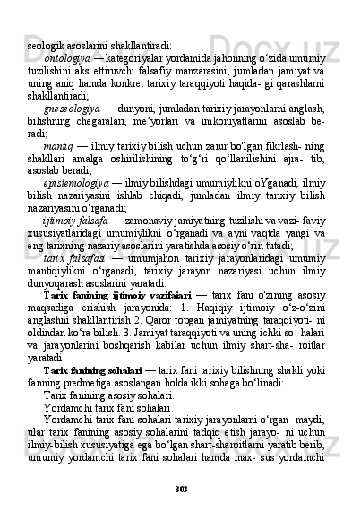 303seologik asoslarini shakllantiradi:
ontologiya —  kategoriyalar yordamida jahonning o‘zida umu miy
tuzilishini   aks   ettiruvchi   falsafiy   manzarasini,   jumladan   jamiyat   va
uning aniq hamda konkret tarixiy  taraqqiyoti  haqida-  gi qarashlarni
shakllantiradi;
gneseologiya   — dunyoni, jumladan tarixiy jarayonlarni anglash,
bilishning   chegaralari,   me’yorlari   va   imkoniyatlarini   asoslab   be-
radi;
mantiq   — ilmiy tarixiy bilish uchun zarur bo'lgan fikrlash- ning
shakllari   amalga   oshirilishining   to‘g‘ri   qo‘llanilishini   ajra-   tib,
asoslab beradi;
epistemologiya —  ilmiy bilishdagi umumiylikni oYganadi, il miy
bilish   nazariyasini   ishlab   chiqadi,   jumladan   ilmiy   tarixiy   bi lish
nazariyasini o‘rganadi;
ijtimoiy falsafa  — zamonaviy jamiyatning tuzilishi va vazi- faviy
xususiyatlaridagi   umumiylikni   o‘rganadi   va   ayni   vaqtda   yangi   va
eng tarixning nazariy asoslarini yaratishda asosiy o‘rin tutadi;
tarix   falsafasi   —   umumjahon   tarixiy   jarayonlaridagi   umumiy
mantiqiylikni   o‘rganadi,   tarixiy   jarayon   nazariyasi   uchun   ilmiy
dunyoqarash asoslarini yaratadi.
Tarix   fanining   ijtimoiy   vazifaiari   —   tarix   fani   o'zining   aso siy
maqsadiga   erishish   jarayonida:   1.   Haqiqiy   ijtimoiy   o‘z-o‘zini
anglashni shakllantirish  2. Qaror topgan jamiyatning  taraqqiyoti-  ni
oldindan ko‘ra bilish. 3. Jamiyat taraqqiyoti va uning ichki so- halari
va   jarayonlarini   boshqarish   kabilar   uchun   ilmiy   shart-sha-   roitlar
yaratadi.
Tarix fanining sohalari  — tarix fani tarixiy bilishning shakli yoki
fanning predmetiga asoslangan holda ikki sohaga bo‘linadi:
Tarix fanining asosiy sohalari.
Yordamchi tarix fani sohalari.
Yordamchi tarix fani sohalari tarixiy jarayonlarni o‘rgan- maydi,
ular   tarix   fanining   asosiy   sohalarini   tadqiq   etish   jarayo-   ni   uchun
ilmiy-bilish xususiyatiga ega bo‘lgan shart-sharoitlarni yaratib berib,
umumiy   yordamchi   tarix   fani   sohalari   hamda   max-   sus   yordamchi