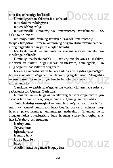 304tarix fani sohalariga bo‘linadi:
Umumiy yordamchi tarix fani sohalari:
tarix fani metodologiyasi.
tarixiy bibliografiya.
tarixshunoslik   (umumiy   va   muammoviy   tarixshunoslik   so-
halariga bo‘linadi:
umumiy - tarixi fanining tarixini o‘rganadi. muammoviy — 
tadqiq etilayotgan ilrniy muammoning o‘rgan- ilishi tarixini hamda 
uning o'rganilishi darajasini aniqlab beradi).
Manbashunoslik   —   umumiy   va   maxsus   manbashunoslik   tar-
moqlariga bolinadi:
Umumiy   manbashunoslik   —   tarixiy   manbalarning   shakllari,
mohiyati   va   tarixni   o‘rganishdagi   vazifalarini,   shuningdek,   ular-
ning o'rganish metodlarini o‘rganadi.
Maxsus manbashunoslik fanlari alohida xususiyatga ega bo‘lgan 
tarixiy manbalarni o‘rganadi va ularga quyidagilar kiradi: Sfragistika
— muhrlarni o‘rganuvchi yordamchi tarix fani so- hasi, 
muhrshunoslik.
Geraldika — gerblarni o‘rganuvchi yordamchi tarix fani soha- si,
gerbshunoslik. Qarang: Gerladika
Numizmatika   —   tangalar   va   ularning   tarixini   o‘rganuvchi   yor -
damchi tarix fani sohasi, tangashunoslik. Qarang: numizmatika.
Tarix fanining tarmoqlari   — tarix fani ko‘p tarmoqli fan bo‘lib,
inson   va   jamiyat   taraqqiyoti   bilan   bog‘liq   bir   qator   sohalar   rivoj-
lanishi   jarayonlarining   umumiyligi   mahsulidir.   Shundan   kelib
chiqqan   holda   quyidagilarni   tarix   fanining   asosiy   tarmoqlari   sifa-
tida ko'rsatib o‘tish mumkin:
Harbiy tarix 
Siyosiy tarix 
Iqtisodiy tarix 
Ijtimoiy tarix 
Diniy tarix Fan
tarixi
Ayollar tarixi va gender tadqiqotlari 