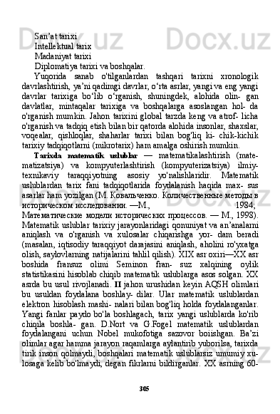 305San’at tarixi
Intellektual tarix
Madaniyat tarixi
Diplomatiya tarixi va boshqalar.
Yuqorida   sanab   o'tilganlardan   tashqari   tarixni   xronologik
davrlashtirish, ya’ni qadimgi davrlar, o‘rta asrlar, yangi va eng yangi
davrlar   tarixiga   bo‘lib   o‘rganish,   shuningdek,   alohida   olin-   gan
davlatlar,   mintaqalar   tarixiga   va   boshqalarga   asoslangan   hol-   da
o'rganish   mumkin.   Jahon  tarixini  global  tarzda  keng  va   atrof-  licha
o'rganish va tadqiq etish bilan bir qatorda alohida insonlar, shaxslar,
voqealar,   qishloqlar,   shaharlar   tarixi   bilan   bog'liq   ki-   chik-kichik
tarixiy tadqiqotlarni (mikrotarix) ham amalga oshirish mumkin.
Tarixda   matematik   uslublar   —   matematikalashtirish   (mate-
matizatsiya)   va   kompyuterlashtirish   (kompyuterizatsiya)   ilmiy-
texnikaviy   taraqqiyotning   asosiy   yo'nalishlaridir.   Matematik
uslublardan   tarix   fani   tadqiqotlarida   foydalanish   haqida   max-   sus
asarlar ham yozilgan (M.  Ковальченко .  Количественные методы в
историческом исследовании. —М., 1984;
Математические модели исторических процессов. — М., 1998).
Matematik   uslublar   tarixiy   jarayonlaridagi   qonuniyat   va   an ’ analarni
aniqlash   va   o ' rganish   va   xulosalar   chiqarishga   yor -   dam   beradi
( masalan ,   iqtisodiy   taraqqiyot   darajasini   aniqlash ,   aholini   ro ' yxatga
olish ,  saylovlarning   natijalarini   tahlil   qilish ).  XIX asr oxiri—XX asr
boshida   fransuz   olimi   Seminon   fran-   suz   xalqining   oylik
statistikasini  hisoblab chiqib matematik uslublarga asos solgan. XX
asrda   bu   usul   rivojlanadi.   II   jahon   urushidan   keyin   AQSH   olimlari
bu   usuldan   foydalana   boshlay-   dilar.   Ular   matematik   uslublardan
elektron hisoblash mashi- nalari bilan bog'liq  holda foydalanganlar.
Yangi   fanlar   paydo   bo'la   boshlagach,   tarix   yangi   uslublarda   ko'rib
chiqila   boshla-   gan.   D.Nort   va   G.Fogel   matematik   uslublardan
foydalangani   uchun   Nobel   mukofotiga   sazovor   boiishgan.   Ba’zi
olimlar agar hamma jarayon raqamlarga aylantirib yuborilsa, tarixda
tirik inson qolmaydi,  boshqalari  matematik  uslublarsiz  umumiy  xu-
losaga kelib bo'lmaydi, degan fikrlarni bildirganlar. XX asrning 60- 