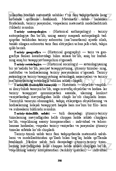 306yillaridan  boshlab matematik uslublar t^rix fani tadqiqot larida keng
ko'lamda   qo'llanila   boshlandi.   Matematik   uslub-   larlardan
foydalanib, tarixiy jarayonlar, voqealarni matematik modellashtirish
(tiklash) mumkin.
Tarixiy   antropologiya   -   (Historical   anthropology)   -   tarixiy
antropologiya   fan   bo‘lib,   uning   asosiy   maqsadi   antropologik   tad-
qiqotlar   tarkibidan   tarixiy   axborotni   (ma’lumotlarni)   ajratib   olish,
tanlab olingan axborotni tarix fani ehtiyojlari uchun jalb etish, talqin
qilib berish.
Tarixiy   geograflya   —   (Historical   geography)   —   tarix   va   geo-
grafiya   fanlari   kesishuvidagi   bilim   sohasi   bo‘lib,   aniq   bir   hudud-
ning aniq bir taraqqiyot bosqichini o'rganadi.
Tarixiy sotsiologiya  — (Historical sociology) — sotsiologiyaning
bir yo‘nalishi bo‘lib, jamiyat taraqqiyotining, ijtimoiy tizimlar- ning,
institutlar   va   hodisalarning   tarixiy   jarayonlarini   o‘rganadi.   Tarixiy
sotsiologiya tarixiy taraqqiyotning sotsiologik nazariyalari va tarixiy
ma’lumotlarning sotsiologik tahlilini ishlab chiqadi.
Tarixiylik (tarixiylik tamoyiii)   — Historism — obyektiv voqelik-
ni ilmiy bilish tamoyiii bo‘lib, unga muvofiq obyektlar va hodisa- lar
tarixiy   taraqqiyot   qonuninyatlari   asosida,   ularning   konkret
vaziyatlardagi   mavjudligidan   kelib   chiqib   ko‘rib   chiqilishi   lozim.
Tarixiylik  tamoyiii shuningdek, tadqiq etilayotgan  obyektlarning  va
hodisalarning kelajak  taraqqiyoti  haqida ham ma’lum  bir fikr- larni
va xulosalarni bildirishi mumkin.
Tarixiy-tizimlilik   uslubi   —   turli   darajadagi   ijtimoiy-tarixiy
tizimlarning   mavjudligidan   kelib   chiqqan   holda   ishlab   chiqilgan
bo‘lib,   voqelikning   asosiy   komponentlari   -   individual   va   takror-
lanmas   hodisalar,   voqealar   tarixiy   vaziyatlar   va   jarayonlar   ijtimoiy
tizimlar sifatida ko‘rib chiqiladi.
Tarixiy-tizimli   uslub   tarix   fani   tadqiqotlarida   matematik   uslub-
larni   va   modellashtirishni   qo‘llash   bilan   bog‘liq   holda   qoTlanila
boshlandi.   Mazkur   uslub   turli   darajadagi   ijtimoiy-tarixiy   tizim -
larning   mavjudligidan   kelib   chiqqan   holda   ishlab   chiqilgan   bo‘lib,
voqelikning   asosiy   komponentlari   (tarkibiy   qismlari)   —   individual 