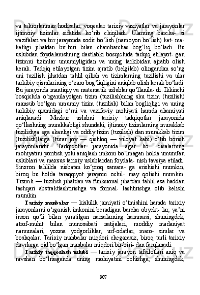 307va   takrorlanmas   hodisalar,   voqealar   tarixiy   vaziyatlar   va   jarayon lar
ijtimoiy   tizimlar   sifatida   ko‘rib   chiqiladi.   Ularning   barcha-   si
vazifalari va bir jarayonda sodir bo‘lish (namoyon bo‘lish) ket- ma-
ketligi   jihatdan   bir-biri   bilan   chambarchas   bog‘liq   bo‘ladi.   Bu
uslubdan   foydalanishning   dastlabki   bosqichida   tadqiq   etilayot-   gan
tizimni   tizimlar   umumiyligidan   va   uning   tarkibidan   ajratib   olish
kerak.   Tadqiq   etilayotgan   tizim   ajratib   (belgilab)   olingandan   so‘ng
uni   tuzilish   jihatdan   tahlil   qilish   va   tizimlarning   tuzilishi   va   ular
tarkibiy qismlarining o‘zaro bog‘liqligini aniqlab olish kerak bo‘ladi.
Bu jarayonda mantiqiy va matematik uslublar qo‘llanila- di. Ikkinchi
bosqichda   o‘rganilayotgan   tizim   (tuzilish)ning   shu   tizim   (tuzilish)
mansub   bo‘lgan   umumiy   tizim   (tuzilish)   bilan   bogliqligi   va   uning
tarkibiy   qismidagi   o‘rni   va   vazifaviy   mohiyati   hamda   ahamiyati
aniqlanadi.   Mazkur   uslubni   tarixiy   tadqiqotlar   jarayonida
qo‘llashning murakkabligi shundaki, ijtimoiy tizim larning murakkab
tuzilishga ega ekanligi va oddiy tizim (tuzilish) dan murakkab tizim
(tuzilish)larga   (turar   joy   —   qishloq   —   viloyat   kabi)   o‘tib   borish
jarayonlaridir.   Tadqiqotlar   jarayonida   agar   ho-   disalarning
mohiyatini yoritish yoki aniqlash imkoni bo‘lmagan holda umumfan
uslublari va maxsus tarixiy uslublardan foydala- nish tavsiya etiladi.
Sinxron   tahlilda   nisbatan   ko‘proq   samara-   ga   erishishi   mumkin,
biroq   bu   holda   taraqqiyot   jarayoni   ochil-   may   qolishi   mumkin.
Tizimli — tuzilish jihatdan va funksional jihatdan tahlil esa haddan
tashqari   abstraktlashtirishga   va   formal-   lashtirishga   olib   kelishi
mumkin.
Tarixiy   manbalar   —   kishilik   jamiyati   o‘tmishini   hamda   tari xiy
jarayonlarni  o‘rganish imkonini  beradigan barcha obyekt-  lar, ya’ni
inson   qo‘li   bilan   yaratilgan   narsalarning   hammasi,   shuningdek,
atrof-muhit   bilan   munosabati   natijalari,   moddiy   madaniyat
namunalari,   yozma   yodgorliklar,   urf-odatlar,   maro-   simlar   va
boshqalar.   Tarixiy   manbalar   miqdori   chegarasiz,   bi roq   turli   tarixiy
davrlarga oid bo‘lgan manbalar miqdori bir-biri- dan farqlanadi.
Tarixiy   taqqoslash   uslubi   —   tarixiy   jarayon   tafsilotlari   aniq   va
ravshan   bo‘lmaganda   uning   mohiyatini   ochishga,   shuningdek, 