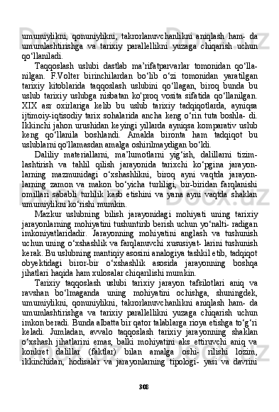 308umumiylikni,   qonuniylikni,   takrorlanuvchanlikni   aniqlash   ham-   da
umumlashtirishga   va   tarixiy   parallellikni   yuzaga   chiqarish   uchun
qo‘llaniladi.
Taqqoslash   uslubi   dastlab   ma’rifatparvarlar   tomonidan   qo‘lla-
nilgan.   F.Volter   birinchilardan   bo‘lib   o‘zi   tomonidan   yaratilgan
tarixiy   kitoblarida   taqqoslash   uslubini   qo‘llagan,   biroq   bunda   bu
uslub   tarixiy   uslubga   nisbatan   ko'proq   vosita   sifatida   qo‘llanilgan.
XIX   asr   oxirlariga   kelib   bu   uslub   tarixiy   tadqiqotlarda,   ayniqsa
ijtimoiy-iqtisodiy   tarix   sohalarida   ancha   keng   o‘rin   tuta   boshla-   di.
Ikkinchi jahon urushidan keyingi yillarda  ayniqsa komparativ  uslub
keng   qo‘llanila   boshlandi.   Amalda   bironta   ham   tadqiqot   bu
uslublarni qo'llamasdan amalga oshirilmaydigan bo‘ldi.
Daliliy   materiallarni,   ma’lumotlarni   yig‘ish,   dalillarni   tizim-
lashtirish   va   tahlil   qilish   jarayonida   tarixchi   ko‘pgina   jarayon-
larning   mazmunidagi   o‘xshashlikni,   biroq   ayni   vaqtda   jarayon-
larning   zamon   va   makon   bo‘yicha   turliligi,   bir-biridan   farqlanishi
omillari   sababli   turlilik   kasb   etishini   va   yana   ayni   vaqtda   shaklan
umumiylikni ko‘rishi mumkin.
Mazkur   uslubning   bilish   jarayonidagi   mohiyati   uning   tari xiy
jarayonlarning mohiyatini tushuntirib berish uchun yo‘nalti- radigan
imkoniyatlaridadir.   Jarayonning   mohiyatini   anglash   va   tushunish
uchun uning o‘xshashlik va farqlanuvchi xususiyat- larini tushunish
kerak. Bu uslubning mantiqiy asosini analogiya tashkil etib, tadqiqot
obyektidagi   biror-bir   o‘xshashlik   asosida   jarayonning   boshqa
jihatlari haqida ham xulosalar chiqarilishi mumkin.
Tarixiy   taqqoslash   uslubi   tarixiy   jarayon   tafsilotlari   aniq   va
ravshan   bo‘lmaganda   uning   mohiyatini   ochishga,   shuningdek,
umumiylikni,   qonuniylikni,   takrorlanuvchanlikni   aniqlash   ham-   da
umumlashtirishga   va   tarixiy   parallellikni   yuzaga   chiqarish   uchun
imkon beradi. Bunda albatta bir qator talablarga rioya etishga to‘g‘ri
keladi.   Jumladan,   avvalo   taqqoslash   tarixiy   jara yonning   shaklan
o‘xshash   jihatlarini   emas,   balki   mohiyatini   aks   ettiruvchi   aniq   va
konkret   dalillar   (faktlar)   bilan   amalga   oshi-   rilishi   lozim,
ikkinchidan,   hodisalar   va   jarayonlarning   tipologi-   yasi   va   davrini 