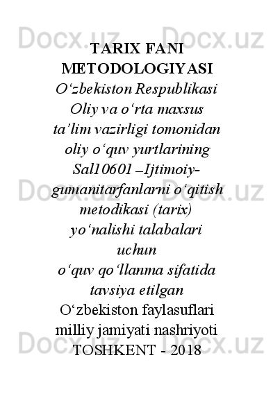 TARIX FANI
METODOLOGIYASI
O‘zbekiston Respublikasi
Oliy va o‘rta maxsus
ta’lim vazirligi tomonidan
oliy o‘quv yurtlarining
Sal10601  —  Ijtimoiy-
gumanitarfanlarni o‘qitish
metodikasi (tarix)
yo‘nalishi talabalari
uchun
o‘quv qo‘llanma sifatida
tavsiya etilgan
O‘zbekiston faylasuflari
milliy jamiyati nashriyoti
TOSHKENT - 2018 