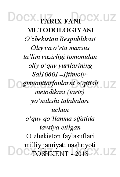 TARIX FANI
METODOLOGIYASI
O‘zbekiston Respublikasi
Oliy va o‘rta maxsus
ta’lim vazirligi tomonidan
oliy o‘quv yurtlarining
Sal10601  —  Ijtimoiy-
gumanitarfanlarni o‘qitish
metodikasi (tarix)
yo‘nalishi talabalari
uchun
o‘quv qo‘llanma sifatida
tavsiya etilgan
O‘zbekiston faylasuflari
milliy jamiyati nashriyoti
TOSHKENT - 2018
