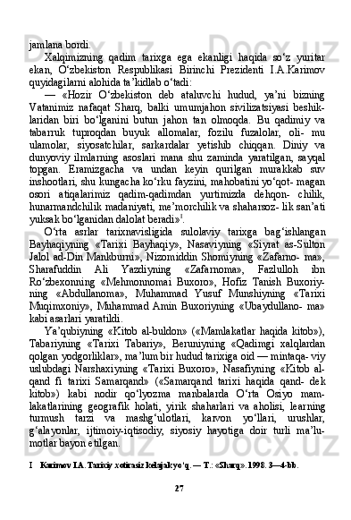 27jamlana bordi.
Xalqimizning   qadim   tarixga   ega   ekanligi   haqida   so‘z   yuritar
ekan,   O‘zbekiston   Respublikasi   Birinchi   Prezidenti   I.A.Karimov
quyidagilarni alohida ta’kidlab o‘tadi:
—   «Hozir   O‘zbekiston   deb   ataluvchi   hudud,   ya’ni   bizning
Vatanimiz   nafaqat   Sharq,   balki   umumjahon   sivilizatsiyasi   beshik-
laridan   biri   bo‘lganini   butun   jahon   tan   olmoqda.   Bu   qadimiy   va
tabarruk   tuproqdan   buyuk   allomalar,   fozilu   fuzalolar,   oli-   mu
ulamolar,   siyosatchilar,   sarkardalar   yetishib   chiqqan.   Diniy   va
dunyoviy   ilmlarning   asoslari   mana   shu   zaminda   yaratilgan,   sayqal
topgan.   Eramizgacha   va   undan   keyin   qurilgan   murakkab   suv
inshootlari, shu kungacha ko‘rku fayzini, mahobatini yo‘qot- magan
osori   atiqalarimiz   qadim-qadimdan   yurtimizda   dehqon-   chilik,
hunarmandchilik madaniyati, me’morchilik va shaharsoz- lik san’ati
yuksak bo‘lganidan dalolat beradi» I
.
O‘rta   asrlar   tarixnavisligida   sulolaviy   tarixga   bag‘ishlangan
Bayhaqiyning   «Tarixi   Bayhaqiy»,   Nasaviyning   «Siyrat   as-Sulton
Jalol  ad-Din  Mankburni»,  Nizomiddin  Shomiyning   «Zafarno-   ma»,
Sharafuddin   Ali   Yazdiyning   «Zafarnoma»,   Fazlulloh   ibn
Ro‘zbexonning   «Mehmonnomai   Buxoro»,   Hofiz   Tanish   Buxoriy-
ning   «Abdullanoma»,   Muhammad   Yusuf   Munshiyning   «Tarixi
Muqimxoniy»,  Muhammad  Amin   Buxoriyning  «Ubaydullano-  ma»
kabi asarlari yaratildi.
Ya’qubiyning   «Kitob   al-buldon»   («Mamlakatlar   haqida   kitob»),
Tabariyning   «Tarixi   Tabariy»,   Beruniyning   «Qadimgi   xalqlardan
qolgan yodgorliklar», ma’lum bir hudud tarixiga oid — mintaqa- viy
uslubdagi   Narshaxiyning   «Tarixi   Buxoro»,   Nasafiyning   «Kitob   al-
qand   fi   tarixi   Samarqand»   («Samarqand   tarixi   haqida   qand-   dek
kitob»)   kabi   nodir   qo‘lyozma   manbalarda   O‘rta   Osiyo   mam-
lakatlarining   geografik   holati,   yirik   shaharlari   va   aholisi,   lear ning
turmush   tarzi   va   mashg‘ulotlari,   karvon   yo‘llari,   urushlar,
g‘alayonlar,   ijtimoiy-iqtisodiy,   siyosiy   hayotiga   doir   turli   ma’lu-
motlar bayon etilgan.
I Karimov I.A. Tarixiy xotirasiz kelajak yo‘q. — T.: «Sharq». 1998. 3—4-bb. 