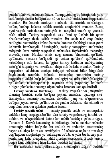 309yaxshi bilish va tushunish lozim. Taraqqiyotning bir bosqichida yoki
turli bosqichlarida  bo‘lgan bir xil va turli xil hodisalarni taqqoslash
mumkin.   Bir   holatda   mohiyat   o‘xshash-   lik   asosida   ochiladigan
bo‘lsa,   boshqa   holatda   turlilik   asosida   aniqlanishi   mumkin.   Biroq
ayni   vaqtda   tarixchidan   tarixiylik   ta-   moyilini   unutib   qo‘ymaslik
talab   etiladi.   Tarixiy   taqqoslash   uslu-   bini   qo‘llashda   bir   qator
cheklanishlarga   duch   kelish   mumkin.   Bu   uslub   real   voqelikning
turliligini tushunishga imkon bersada, konkret shakldagi xususiyatini
ko‘rsatib   berolmaydi.   Shuningdek,   tarixiy   taraqqiyot   sur’atining
tadqiqida   ham   tarixiy   taqqoslash   uslubidan   foydalanish   maqsadga
muvofiq   emas.   Mazkur   uslub-   ning   rasman   (shunchaki   qo‘llash,
qo‘llanishi   « кегак »   bo‘lganli-   gi   uchun   qo‘llash)   qoMlanilishi
xatoliklarga   olib   kelishi,   ko‘pgina   tarixiy   hodisalar   mohiyatining
noto‘g‘ri talqiniga  va tavsiflani-  shiga olib kelishi mumkin. Tarixiy
taqqoslash   uslubidan   boshqa   tadqiqot   uslublari   bilan   birgalikda
foydalanish   mumkin.   Afsuski,   tarixchilar   tomonidan   tarixiy
taqqoslash   uslubi   ko‘p   hollarda   analogiya   va   solishtirish   bilangina
qo‘llaniladi,   u   tadqiqotlar   ja-   rayonida   to‘liq   yuqoridagi   ko‘rsatib
o‘tilgan jihatlarini inobatga olgan holda kamdan kam qollaniladi.
Tarixiy   xaritalar   (kartalar)   —   tarixiy   voqealar   va   jarayonlar,
ularning   borishi,   sodir   bo‘lgan   joylari,   masalan,   qadimgi   sivi-
lizatsiyalar,   madaniy   markazlar,   davlatlar,   jang   va   to‘qnashuvlar
bo‘lgan joylar, savdo yo‘llari va chegaralar kabilarni aks ettiradi va
voqelikni tasavvur qilishda yordam beradi.
Tarixiy-genetik   uslub   —   tarixiy-genetik   uslub   va   retrospektiv
uslublar keng tarqalgan bo‘lib, ular tarixiy voqealarning tarkibi, va-
zifalari   va   o‘zgarishlami   ketma-ket   ochib   berishga   yo‘naltirilgan.
Tarixchi   I.   Kovalchenkoning   ta’kidlashiga   ko‘ra   mazkur   uslub lar
«mantiqiy   tabiati   bo‘yicha   bu   analitik   va   induktiv,   axborotning
bayon etilishga ko‘ra esa tavsifiydir». U sabab va oqibat o‘rtasidagi
bog‘liqlikni  aniqlashga   yo‘naltirilgan   bo‘lib,  u  yoki   bu  tarixiy   jara-
yonlarning   kelib   chiqishini   tahlil  qilishga  asoslanadi.  Bunda  tarixiy
voqea ham individual, ham konkret holatda ko‘rinadi.
Bu   metoddan   absolyutlashtirilgan   (mutlaqlashtirilgan)   holatda 