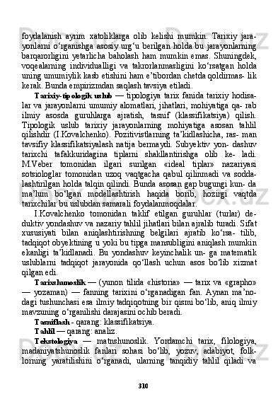 310foydalanish   ayrim   xatoliklarga   olib   kelishi   mumkin.   Tarixiy   jara-
yonlarni   o‘rganishga   asosiy   urg‘u   berilgan   holda   bu   jarayonlarning
barqarorligini   yetarlicha   baholash   ham   mumkin   emas.   Shuningdek,
voqealarning   individualligi   va   takrorlanmasligini   ko‘rsatgan   holda
uning umumiylik kasb etishini ham e’tibordan chetda qoldirmas- lik
kerak. Bunda empirizmdan saqlash tavsiya etiladi.
Tarixiy-tipologik  uslub   — tipologiya  tarix  fanida  tarixiy  hodisa-
lar va jarayonlarni  umumiy alomatlari,  jihatlari,  mohiyatiga  qa- rab
ilmiy   asosda   guruhlarga   ajratish,   tasnif   (klassifikatsiya)   qilish.
Tipologik   uslub   tarixiy   jarayonlarning   mohiyatiga   asosan   tahlil
qilishdir   (I.Kovalchenko).   Pozitivistlarning   ta’kidlashicha,   ras-  man
tavsifiy   klassifikatsiyalash   natija   bermaydi.   Subyektiv   yon-   dashuv
tarixchi   tafakkuridagina   tiplarni   shakllantirishga   olib   ke-   ladi.
M.Veber   tomonidan   ilgari   surilgan   «ideal   tiplar»   nazariyasi
sotsiologlar   tomonidan   uzoq   vaqtgacha   qabul   qilinmadi   va   sodda-
lashtirilgan  holda talqin qilindi.  Bunda asosan gap bugungi kun- da
ma’lum   bo‘lgan   modellashtirish   haqida   borib,   hozirgi   vaqtda
tarixchilar bu uslubdan samarali foydalanmoqdalar.
I.Kovalchenko   tomonidan   taklif   etilgan   guruhlar   (turlar)   de-
duktiv yondashuv va nazariy tahlil jihatlari bilan ajralib turadi. Sifat
xususiyati   bilan   aniqlashtirishning   belgilari   ajratib   ko‘rsa-   tilib,
tadqiqot obyektining u yoki bu tipga mansubligini aniqlash mumkin
ekanligi   ta’kidlanadi.   Bu   yondashuv   keyinchalik   un-   ga   matematik
uslublarni   tadqiqot   jarayonida   qo‘llash   uchun   asos   bo‘lib   xizmat
qilgan edi.
Tarixshunoslik   — (yunon  tilida   «historia»  —  tarix  va  «grapho»
—   yozaman)   —   fanning   tarixini   o‘rganadigan   fan.   Aynan   ma’no-
dagi tushunchasi esa ilmiy tadqiqotning bir qismi bo‘lib, aniq ilmiy
mavzuning o‘rganilishi darajasini ochib beradi.
Tasniflash  - qarang: klassifikatsiya.
Tahlil  — qarang: analiz.
Tekstologiya   —   matnshunoslik.   Yordamchi   tarix,   filologiya,
madaniyatshunoslik   fanlari   sohasi   bo‘lib,   yozuv,   adabiyot,   folk-
lorning   yaratilishini   o‘rganadi,   ularning   tanqidiy   tahlil   qiladi   va 