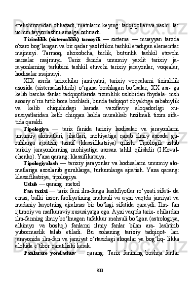 311«tekshiruv»dan ohkazadi, matnlarni keying: tadqiqotlar va nashr- lar
uchun tayyorlashni amalga oshiradi.
Tizimlilik   (sistemalilik)   tamoyili   —   sistema   —   muayyan   tarzda
o'zaro bog‘langan va bir qadar yaxlitlikni tashkil etadigan elementlar
majmuyi.   Tarmoq,   shoxobcha,   birlik,   butunlik   tashkil   etuvchi
narsalar   majmuyi.   Tarix   fanida   umumiy   yaxlit   tarixiy   ja-
rayonlarning   tarkibini   tashkil   etuvchi   tarixiy   jarayonlar,   voqealar,
hodisalar majmuyi.
XIX   asrda   tarixchilar   jamiyatni,   tarixiy   voqealarni   tizimli lik
asosida   (sistemalashtirib)   o‘rgana   boshlagan   bo‘lsalar,   XX   asr-   ga
kelib   barcha   fanlar   tadqiqotlarida   tizimlilik   uslubidan   foydala-   nish
asosiy o‘rin tutib bora boshladi, bunda tadqiqot obyektiga sababiylik
va   kelib   chiqishidagi   hamda   vazifaviy   aloqadorligi   xu-
susiyatlaridan   kelib   chiqqan   holda   murakkab   tuzilmali   tizim   sifa-
tida qaraldi.
Tipologiya   —   tarix   fanida   tarixiy   hodisalar   va   jarayonlarni
umumiy   alomatlari,   jihatlari,   mohiyatiga   qarab   ilmiy   asosda   gu-
ruhlarga   ajratish,   tasnif   (klassifikatsiya)   qilish.   Tipologik   uslub
tarixiy   jarayonlarning   mohiyatiga   asosan   tahlil   qilishdir   (I.Koval-
chenko). Yana qarang: klassifikatsiya.
Tipologiyalash   —   tarixiy   jarayonlar   va   hodisalarni   umumiy   alo-
matlariga   asoslanib   guruhlarga,   turkumlarga   ajratish.   Yana   qa rang:
klassifikatsiya, tipologiya.
Uslub  — qarang: metod
Fan  tarixi   — tarix  fani ilm-fanga kashfiyotlar ro‘yxati  sifati- da
emas,   balki   inson   faoliyatining   mahsuli   va   ayni   vaqtda   jamiyat   va
madaniy   hayotning   ajralmas   bir   bo‘lagi   sifatida   qaraydi.   Ilm-   fan
ijtimoiy va mafkuraviy xususiyatga ega. Ayni vaqtda tarix- chilardan
ilm-fanning ilmiy bo‘lmagan tafakkur mahsuli bo‘lgan (astrologiya,
alkimyo   va   boshq.)   fanlarni   ilmiy   fanlar   bilan   ara-   lashtirib
yubormaslik   talab   etiladi.   Bu   sohaning   tarixiy   tadqiqot-   lari
jarayonida   ilm-fan  va   jamiyat   o‘rtasidagi   aloqalar   ya   bog‘liq-   likka
alohida e’tibor qaratilishi kerak.
Fanlararo   yondashuv   —   qarang:   Tarix   fanining   boshqa   fanlar 