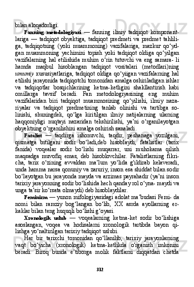 312bilan aloqadorligi.
Fanning   metodologiyasi   —   fanning   ilmiy   tadqiqot   komponent-
lariga   —   tadqiqot   obyektiga,   tadqiqot   predmeti   va   predmet   tahlili-
ga,   tadqiqotning   (yoki   muammoning)   vazifalariga,   mazku г   qo‘yd-
gan   muammoning   yechimini   topish   yoki   tadqiqot   oldiga   qo‘yilgan
vazifalarning   hal   etilishida   muhim   o‘rin   tutuvchi   va   eng   samara-   li
hamda   maqbul   hisoblangan   tadqiqot   vositalari   (metodlari)ning
umumiy   xususiyatlariga,  tadqiqot  oldiga qo‘yiigan  vazifalarning  hal
etilishi jarayonida tadqiqotchi tomonidan amalga oshiriladigan ishlar
va   tadqiqotlar   bosqichlarining   ketma-ketligini   shakllantirish   kabi
omillarga   tavsif   beradi.   Fan   metodologiyasining   eng   muhim
vazifalaridan   biri   tadqiqot   muammosining   qo‘yilishi,   ilmiy   naza-
riyalar   va   tadqiqot   predmetining   tanlab   olinishi   va   tartibga   so-
linishi,   shuningdek,   qo‘lga   kiritilgan   ilmiy   natijalarning   ularning
haqqoniyligi   nuqtayi   nazaridan   tekshirilishi,   ya’ni   o‘rganilayotgan
obyektning o‘rganilishini amalga oshirish sanaladi.
Fatalist   —   taqdirga   ishonuvchi,   taqdir,   peshanaga   yozilgani,
qismatga   bitilgani   sodir   bo‘ladi,deb   hisoblaydi,   fatalistlar   (tarix
fanida)   voqealar   sodir   bo‘lishi   muqarrar,   uni   muhokama   qilish
maqsadga   muvofiq   emas,   deb   hisoblovchilar.   Fatalistlarning   fikri-
cha,   tarix   o‘zining   avvaldan   ma’lum   yo‘lida   g'ildirab   kelaveradi,
unda hamma narsa qonuniy va zaruriy, inson esa shiddat bilan so dir
bo‘layotgan bu jarayonda mayda va arzimas payrahadir (ya’ni inson
tarixiy jarayonning sodir bo‘lishida hech qanday rol o‘yna- maydi va
unga ta’sir ko‘rsata olmaydi) deb hisoblaydilar.
Feminizm  — yunon mifologiyasidagi adolat ma’budasi Femi- da
nomi   bilan   ramziy   bog‘langan   bo‘lib,   XX   asrda   ayollarning   er-
kaklar bilan teng huquqli bo‘lishi g‘oyasi.
Xronologik   uslub   —   voqealarning   ketma-ket   sodir   bo‘lishiga
asoslangan,   voqea   va   hodisalarni   xronologik   tartibda   bayon   qi-
lishga yo‘naltirilgan tarixiy tadqiqot uslubi.
Har   bir   tarixchi   tomonidan   qo‘llanilib,   tarixiy   jarayonlarning
vaqt   bo‘yicha   (xronologik)   ketma-ketlikda   o'rganish   imkonini
beradi.   Biroq   bunda   e’tiborga   molik   faktlarni   diqqatdan   chetda 