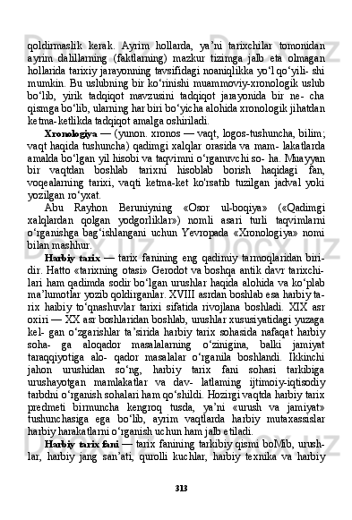 313qoldirmaslik   kerak.   Ayrim   hollarda,   ya’ni   tarixchilar   tomonidan
ayrim   dalillarning   (faktlarning)   mazkur   tizimga   jalb   eta   olmagan
hollarida tarixiy jarayonning tavsifidagi noaniqlikka yo‘l qo‘yili- shi
mumkin. Bu uslubning bir ko‘rinishi muammoviy-xronologik uslub
bo‘lib,   yirik   tadqiqot   mavzusini   tadqiqot   jarayonida   bir   ne-   cha
qismga bo‘lib, ularning har biri bo‘yicha alohida xronologik jihatdan
ketma-ketlikda tadqiqot amalga oshiriladi.
Xronologiya   — (yunon. xronos — vaqt, logos-tushuncha, bi lim;
vaqt haqida  tushuncha) qadimgi xalqlar  orasida va mam- lakatlarda
amalda bo‘lgan yil hisobi va taqvimni o‘rganuvchi so- ha. Muayyan
bir   vaqtdan   boshlab   tarixni   hisoblab   borish   haqidagi   fan,
voqealarning   tarixi,   vaqti   ketma-ket   ko'rsatib   tuzilgan   jadval   yoki
yozilgan ro‘yxat.
Abu   Rayhon   Beruniyning   «Osor   ul-boqiya»   («Qadimgi
xalqlardan   qolgan   yodgorliklar»)   nomli   asari   turli   taqvimlarni
o‘rganishga   bag‘ishlangani   uchun   Yevropada   «Xronologiya»   nomi
bilan mashhur.
Harbiy   tarix   —   tarix   fanining   eng   qadimiy   tarmoqlaridan   biri-
dir.   Hatto   «tarixning   otasi»   Gerodot   va   boshqa   antik   davr   tarixchi-
lari   ham  qadimda  sodir  bo‘lgan  urushlar  haqida  alohida  va   ko‘plab
ma’lumotlar yozib qoldirganlar. XVIII asrdan boshlab esa harbiy ta -
rix   haibiy   to‘qnashuvlar   tarixi   sifatida   rivojlana   boshladi.   XIX   asr
oxiri — XX asr boshlaridan boshlab, urushlar xususiyatidagi yuzaga
kel-   gan   o‘zgarishlar   ta’sirida   harbiy   tarix   sohasida   nafaqat   harbiy
soha-   ga   aloqador   masalalarning   o‘zinigina,   balki   jamiyat
taraqqiyotiga   alo-   qador   masalalar   o‘rganila   boshlandi.   Ikkinchi
jahon   urushidan   so‘ng,   harbiy   tarix   fani   sohasi   tarkibiga
urushayotgan   mamlakatlar   va   dav-   latlaming   ijtimoiy-iqtisodiy
tarbdni o‘rganish sohalari ham qo‘shildi. Hozirgi vaqtda harbiy tarix
predmeti   birmuncha   kengroq   tusda,   ya’ni   «urush   va   jamiyat»
tushunchasiga   ega   bo‘lib,   ayrim   vaqtlarda   harbiy   mutaxassislar
harbiy harakatlarni o‘rganish uchun ham jalb etiladi.
Harbiy tarix fani   — tarix fanining tarkibiy qismi boMib, urush -
lar,   harbiy   jang   san’ati,   qurolli   kuchlar,   harbiy   texnika   va   harbiy 