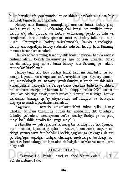 314bilim berish, harbiy qo‘mondonlar, qo‘shinlar, davlatlarning har- biy
faoliyati tajribalarini o‘rganadi.
Harbiy   tarix   fanining   tarmoqlariga   urushlar   tarixi,   harbiy   jang
san’ati   tarixi,   qurolli   kuchlarning   shakllanishi   va   tuzilishi   tarixi,
harbiy   o‘q   otar   qurollar   va   harbiy   texnikaning   paydo   bo‘lishi   va
rivojlanishi   tarixi,   harbiy   qismlar   tarixi   va   harbiy   tafakkur   tari xi
kiradi.   Shimingdek,   harbiy   tarixshunoslik,   harbiy   arxeologiya,
harbiy  arxivografiya,   harbiy  statistika   sohalari  harbiy  tarix   fani ning
maxsus tarmoqlari sanaladi.
Harbiy soha va uning taraqqiy etib borish jarayoni haqida asosiy
tushunchalarni   berish   imkoniyatiga   ega   bo‘lgan   urushlar   tarixi
hamda   harbiy   jang   san’ati   tarixi   harbiy   tarix   fanining   ye-   takchi
tarmoqlari hisoblanadi.
Harbiy   tarix   fani   ham   boshqa   fanlar   kabi   ma’lum   bil   imlar   so-
hasiga   tayanadi   va   o‘ziga   xos   an’anaviylikka   ega.   Siyosiy   qarash-
lar,   metodologik   va   nazariy   yondashuvlar   ta’sirida   urushlarning
xususiyatlari,   mohiyati   va   o'rniga   baho   berishda   turlicha   yoritilish
hollari   ham   mavjud.   Shundan   kelib   chiqqan   holda   XXI   asr   ta-
rixchilari   oldidagi   asosiy   vazifalardan   biri   urushlar   tarixiga,   har biy
harakatlar   tarixiga   qat’iy   obyektivlik,   sof   ilmiylik   va   tarixiylik
nuqtayi nazaridan yondashish sanaladi.
Empirizm   —   nazariy   umumlashtirishni   inkor   qilib,   hissiy
idrokni,   tajribani   bilishning   birdan   bir   manbaidir,   deb   biladigan
falsafiy   yo‘nalish,   nazariyadan   ko‘ra   amaliy   faoliyatga   ko‘proq
moyil bo‘lishlik, amaliy faoliyatga moyillik.
Epigrafika   — paleografiya fanining bir tarmog‘i bo‘lib, (yunon.
epi   —   ustida,   tepasida,   grapho   —   yozuv;   biron   narsa;   buyum   us-
tidagi   yozuv) tarix   fani  boMimi   bo‘lib,  yog‘ochga  (taxtaga),  daraxt
po‘stlog‘iga,   sopolga,   toshga,   charmga,   metallarga,   toshbaqa   ko-
salari va boshqalarga bitilgan alohida belgilar, so‘zlar va matn- larni
o‘rganadi.
ADABIYOTLAR
1. Karimov   I.A.   Bizdan   ozod   va   obod   Vatan   qolsin.   —   T.:
«O‘zbekiston», 1996. 