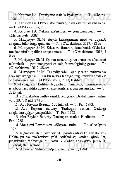 3152. Karimov  I.A. Tarixiy   xotirasiz  kelajak  yo‘q.  — T.:   «Sharq».
1998.
3. Karimov LA. O‘zbekiston mustaqillikka erishish ostonasi- da.
— T.: «O‘zbekiston», 2011.
4. Karimov   I.A.   Yuksak   ma’naviyat   —   yengilmas   kuch.   —   T.:
«Ma’naviyat», 2008.
5. Mirziyoyev   Sh.M.   Buyuk   kelajagimizni   mard   va   olijanob
xalqimiz bilan birga quramiz. — T.: «O‘zbekiston», 2017, 488 bet.
6. Mirziyoyev   Sh.M.   Erkin   va   farovon,   demokratik   O‘zbekis-
ton davlatini birgalikda barpo etamiz. — T.: «O‘zbekiston», 2016, 5
6-bet.
7. Mirziyoyev   Sh.M.   Qonun   ustuvorligi   va   inson   manfaatlarini
ta’minlash — yurt taraqqiyoti  va xalq faravonligining garovi.— T.:
«O‘zbekiston», 2017, 48-bet.
8. Mirziyoyev   Sh.M.   Tanqidiy   tahlil,   qat’iy   tartib   intizom   va
shaxsiy javobgarlik — har bir rahbar faoliyatining kundalik qoida- si
bo‘lishi kerak. — T.: «O‘zbekiston», 2017, 104-bet.
9. «Pedagogik   kadrlar   tayyorlash:   tarixiylik,   zamonaviylik,
istiqbol» respublika ilmiy-amaliy konferensiyasi materiallari. — T.:
2015-yil.
10. «O‘zbekiston   milliy   ensiklopediyasi».   Davlat   ilmiy   nashri-
yoti, 2004, 8-jild. 274-b.
11. Abu Rayhon Beruniy. 100 hikmat. — T.: Fan. 1993.
12. Abu   Rayhon   Beruniy.   Tanlangan   asarlar.   Qadimgi
xalqlardan qolgan yodgorliklar. - T.: Fan. 1968.
13. Abu   Rayhon   Beruniy.   Tanlangan   asarlar.   Hindiston.   —   T.:
Fan. 1968.
14. Abulg‘ozi   Baxodirxon.   «Shajarai   turk».   —   T.:   «Cho‘lpon»
1992.
15. Aytmatov Ch., Shoxonov M. Qoyada qolgan ko‘z yosh- lar.  /
Hokimiyat   va   ma’naviyat   yoki   podshohlar,   xonlar,   qirol-   lar,
prezidentlar   faoliyatiga   bir   nazar.   -   «Jahon   adabiyoti»   jurna-   li,
1997-yil, №1. 7-56-bb.
16. Aliyev Z. Mahmudxo‘ja Behbudiy. — T., 1994. 