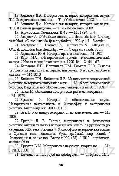 31617. Алимова   Д.А.   История   как   история,   история   как   наука.
T . I .  Историческое сознание. — Т.: «Узбекистан». 2008.
18. Алимова   Д.А.   История   как   история,   история   как   наука.
Т.Н. Феномен джадидизма. — Т.: «Узбекистан». 2009.
19. Аристотель. Сочинения: В 4 т. — М., 1984. Т. 4.
20. Asqarov A.  O‘zbekiston  mustaqillik sharoitida tarix fanining
vazifalari. «O‘zbekistonda ijtimoiy fanlar», 1992-yil, 7—8-sonlar.
21. Atadjanov   Sh.,   Ilxomov   Z.,   Ishquvvatov   V.,   Allayeva   N.
O‘zbek xonliklari tarixshunosligi. — T.: Yangi asr avlodi. 2011.
22. Афанасьев Ю.Н. История против эклектики. М. 1980.
23. Барг   М.А.   «Историческое   время»:   методологический
аспект // Новая и новейшая история. 1990. № 1. С. 66—67.
24. Баринова   Е.П.,   Иполлитов   Г.М.,   Бобкова   Е.Ю.   Основы
теории  и методологии  исторической  науки:  Учебное  пособие  в
схемах. — М.б 2010
25. Бибиков  Г.Н., Бибикова  Л.В. Методология  современной
истории: историографический очерк. — М.: Фонд современной
истории, Издательство Московского университета, 2011. 208.
26. Блок М. «Апология истории или ремесло историка».
- М., 1973. ^
27. Бродель   Ф.   История   и   общественные   науки.
Историческая   деятельность   //   Философия   и   методология
истории. Благовещенск, 2000. С. 133.
28. Вен П. Как пишут историю: опыт эпистемологии. — М.,
2003.
29. Гринин   Л.   Е.   Теория,   методология   и   философия
истории: очерки развития исторической мысли от древности до
середины XIX века. Лекция 4. Философско-историческая мысль
в   Средние   века.   Византия,   Русь,   арабский   мир,   Китай   /
Философия   и   общество.   Выпуск   №2   (58)   /   2010.   http://www .
socionauki.ru
30. Грязнов  В.М. Методология   научного   творчества.  —  М.:
РУДН, 2000.
31. Davronov Z. Ilmiy ijod metodologiyasi. — T.: Iqtisod-Moli- 