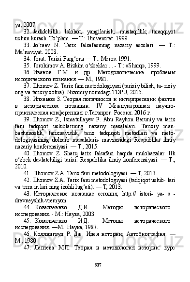 317ya, 2007.
32. Jadidchilik:   Islohot,   yangilanish,   mustaqillik,   taraqqiyot
uchun kurash. To‘plam. — T.: Universitet. 1999
33. Jo‘raev   N.   Tarix   falsafasining   nazariy   asoslari.   —   T.:
Ma’naviyat. 2008.
34. Ibrat. Tarixi Farg‘ona — T.: Meros. 1991.
35. Ibrohimov A. Bizkim o‘zbeklar.... - T.: «Sharq», 1999.
36. Иванов   Г.М.   и   др.   Методологические   проблемы
исторического познания. — М., 1981.
37. Ilhomov Z. Tarix fani metodologiyasi (tarixiy bilish, ta- rixiy
ong va tarixiy xotira). Nizomiy nomidagi TDPU, 2015.
38. Илхамов   3.   Теория  логичности   и интерпретации  фактов
в   историческом   познании.   IV   Международная   научно -
практическая конференция. г.Таганрог. Россия. 2016 г.
39. Ilhomov   Z.,   Ismatullayev   F.   Abu   Rayhon   Beruniy   va   ta rix
fani   tadqiqot   uslublarining   nazariy   masalalari.   Tarixiy   man-
bashunoslik,   tarixnavislik,   tarix   tadqiqoti   metodlari   va   meto-
dologiyasining   dolzarb   masalalari»   mavzusidagi   Respublika   ilmiy
nazariy konferensiyasi. — T., 2015.
40. Ilhomov   Z.   Sharq   tarix   falsafasi   haqida   mulohazalar.   Ilk
o‘zbek   davlatchiligi   tarixi.   Respublika   ilmiy   konferensiyasi.   —   T.,
2010 .
41. Ilhomov Z.A. Tarix fani metodologiyasi. — T, 2013.
42. Ilhomov Z.A. Tarix fani metodologiyasi (tadqiqot uslub- lari
va term in lari ning izohli lug‘ati). — T, 2013.
43. Историческое   познание   сегодня,   http ://   istori -   уа-   s   -
drevneyshih - vremyon .
44. Ковальченко Д.И. Методы исторического
исследования. - М.: Наука, 2003.
45. Ковальченко И.Д. Методы исторического
исследования. —М.: Наука, 1987.
46. Коллингвуд   Р.   Дж.   Идея   истории;   Автобиография.   —
М., 1980.
47. Лаптева   М.П.   Теория   и   методология   истории:   курс 