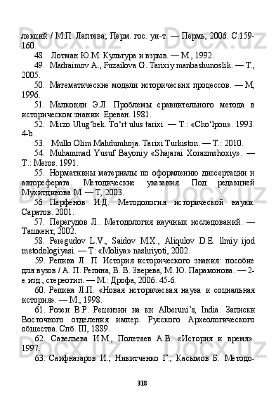 318лекций / М.П. Лаптева; Перм. гос. ун-т. — Пермь, 2006. С.159-
160.
48. Лотман Ю.М. Культура и взрыв. — М., 1992.
49. Madraimov A., Fuzailova G. Tarixiy manbashunoslik.  —  Т .,
2005.
50. Математические модели исторических процессов. — М,
1996.
51. Мелконян   Э.Л.   Проблемы   сравнительного   метода   в
историческом знании. Ереван. 1981.
52. Mirzo Ulug‘bek. To‘rt ulus tarixi. — T.: «Cho‘lpon». 1993.
4-b.
53. Mullo Olim Mahdumhoja. Tarixi Turkiston. — T.: 2010.
54. Muhammad   Yusuf   Bayoniy   «Shajarai   Xorazmshoxiy».   —
T.: Meros. 1991.
55. Нормативны   материалы   по   оформлению   диссертации   и
автореферата.   Методические   указания.   Под   редакцией
Мухитдинова М. — Т, 2003.
56. Парфёнов   И.Д.   Методология   исторической   науки.
Саратов. 2001.
57. Перегудов   Л..   Методология   научных   исследований.   —
Ташкент, 2002.
58. Peregudov   L . V .,   Saidov   М.Х.,   Aliqulov   D . E .   llmiy   ijod
metodologiyasi . —  T : « Moliya »  nashriyoti , 2002.
59. Репина   Л.   П.   История   исторического   знания:   пособие
для вузов / А. П. Репина, В. В. Зверева, М. Ю. Парамонова. — 2-
е изд., стереотип. — М.: Дрофа, 2006. 45-6.
60. Репина   Л.П.   «Новая   историческая   наука   и   социальная
история». — М., 1998.
61. Розен   В.Р.   Рецензии   на   кн   Alberuni ’ s ,   India .   Записки
Восточного   отделения   импер.   Русского   Археологического
общества. Спб. III, 1889.
62. Савельева   И.М.,   Полетаев   А.В.   «История   и   время».
1997.
63. Саифназаров   И.,   Никитченко   Г.,   Касымов   Б.   Методо - 