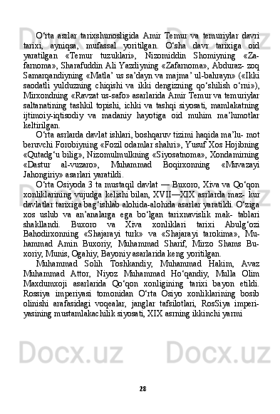 28O‘rta   asrlar   tarixshunosligida   Amir   Temur   va   temuriylar   davri
tarixi,   ayniqsa,   mufassal   yoritilgan.   O‘sha   davr   tarixiga   oid
yaratilgan   «Temur   tuzuklari»,   Nizomiddin   Shomiyning   «Za-
farnoma», Sharafuddin Ali Yazdiyning «Zafarnoma», Abduraz- zoq
Samarqandiyning «Matla’ us sa’dayn va majma’ ul-bahrayn» («Ikki
saodatli   yulduzning   chiqishi   va   ikki   dengizning   qo‘shilish   o‘rni»),
Mirxondning «Ravzat us-safo» asarlarida Amir Temur va temuriylar
saltanatining   tashkil   topishi,   ichki   va   tashqi   siyosati,   mamlakatning
ijtimoiy-iqtisodiy   va   madaniy   hayotiga   oid   muhim   ma’lumotlar
keltirilgan.
O‘rta asrlarda davlat ishlari, boshqaruv tizimi haqida ma’lu- mot
beruvchi Forobiyning «Fozil odamlar shahri», Yusuf Xos Hojibning
«Qutadg‘u bilig», Nizomulmulkning «Siyosatnoma», Xondamirning
«Dastur   al-vuzaro»,   Muhammad   Boqirxonning   «Muvazayi
Jahongiriy» asarlari yaratildi.
O‘rta  Osiyoda 3 ta mustaqil davlat — Buxoro, Xiva va Qo‘qon
xonliklarining  vujudga  kelishi   bilan,  XVII—XIX  asrlarda   maz-  kur
davlatlar tarixiga bag‘ishlab alohida-alohida asarlar yaratildi. O‘ziga
xos   uslub   va   an’analarga   ega   bo‘lgan   tarixnavislik   mak-   tablari
shakllandi.   Buxoro   va   Xiva   xonliklari   tarixi   Abulg‘ozi
Bahodirxonning   «Shajarayi   turk»   va   «Shajarayi   tarokima»,   Mu -
hammad   Amin   Buxoriy,   Muhammad   Sharif,   Mirzo   Shams   Bu-
xoriy, Munis, Ogahiy, Bayoniy asarlarida keng yoritilgan.
Muhammad   Solih   Toshkandiy,   Muhammad   Hakim,   Avaz
Muhammad   Attor,   Niyoz   Muhammad   Ho‘qandiy,   Mulla   Olim
Maxdumxoji   asarlarida   Qo‘qon   xonligining   tarixi   bayon   etildi.
Rossiya   imperiyasi   tomonidan   O‘rta   Osiyo   xonliklarining   bosib
olinishi   arafasidagi   voqealar,   janglar   tafsilotlari,   RosSiya   imperi-
yasining mustamlakachilik siyosati, XIX asrning ikkinchi yarmi 