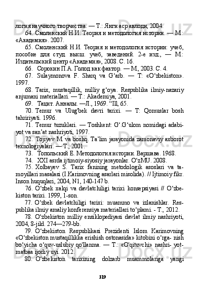 319логия научного творчества. — Т.: Янги аср авлоди, 2004.
64. Смоленский Н.И. Теория и методология истории. — М.:
«Академия». 2007.
65. Смоленский   Н.И.   Теория   и   методология   истории:   учеб,
пособие   для   студ.   высш.   учеб,   заведений.   2-е   изд.,   —   М.:
Издательский центр «Академия», 2008. С. 16.
66. Сорокин П.А. Голод как фактор. — М., 2003. С. 4.
67. Sulaymonova   F.   Sharq   va   G‘arb.   —   T:   «O‘zbekiston».
1997.
68. Tarix,   mustaqillik,   milliy   g‘oya.   Respublika   ilmiy-nazariy
anjumani materiallari. — T.: Akademiya, 2001.
69. Тацит. Анналы. —Л.,  1969. “Ill, 65.
70. Temur   va   Ulug'bek   davri   tarixi.   —   T:   Qomuslar   bosh
tahririyati. 1996.
71. Temur   tuzuklari.   —   Toshkent:   G‘.G‘ulom   nomidagi   adabi-
yot va san’at nashriyoti, 1997.
72. Tojiyev M. va boshq. Ta’lim jarayonida zamonaviy axborot
texnologiyalari. — T., 2001.
73. Топольский  E .  Методология истории. Варшава.  1968.
74. XXI asrda ijtimoiy-siyosiy jarayonlar. O‘zMU. 2008.
75. Xolbayev   S.   Tarix   fanining   metodologik   asoslari   va   ta-
moyillari masalasi (I.Karimovning asarlari misolida).  //  Ijtimoiy fikr.
Inson huquqlari, 2004, N1, 140-147 b.
76. O‘zbek   xalqi   va   davlatchiligi   tarixi   konsepsiyasi   //   O‘zbe-
kiston tarixi. 1999, 1-son.
77. O‘zbek   davlatchiligi   tarixi:   muammo   va   izlanishlar.   Res-
publika ilmiy amaliy konferensiya materiallari to‘plami. - T.,  2012 .
78. O‘zbekiston   milliy   ensiklopediyasi   davlat   ilmiy   nashriyoti,
2004, 8-jild. 274—279-bb.
79. O‘zbekiston   Respublikasi   Prezidenti   Islom   Karimovning
«O‘zbekiston mustaqillikka erishish ostonasida» kitobini o‘rga- nish
bo‘yicha   o‘quv-uslubiy   qo'llanma.   —   T.:   «O'qituvchi»   nashri-   yot-
matbaa ijodiy uyi. 2012.
80. O‘zbekiston   tarixining   dolzarb   muammolariga   yangi 