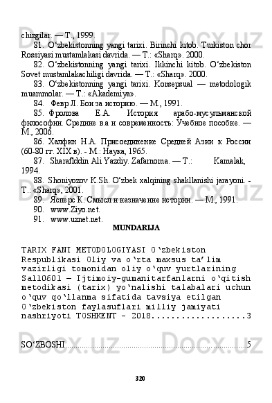 320chizgilar. — T., 1999.
81. O‘zbekistonning yangi tarixi. Birinchi kitob. Turkiston chor
Rossiyasi mustamlakasi davrida. — T.: «Sharq». 2000.
82. O‘zbekistonning   yangi   tarixi.   Ikkinchi   kitob.   O‘zbekiston
Sovet mustamlakachiligi davrida. — T.: «Sharq». 2000.
83. O‘zbekistonning   yangi   tarixi.   Konsepsual   —   metodologik
muammolar. — T.: «Akademiya».
84. Февр Л. Бои за историю.  —  M .,  1991.
85. Фролова   Е.А.   История   арабо-мусульманской
философии. Средние в.а и современность: Учебное пособие. —
М., 2006.
86. Халфин   Н.А.   Присоединение   Средней   Азии   к   России
(60-80 гг. XIX в). - М.: Наука, 1965.
87. Sharaflddin Ali Yazdiy. Zafarnoma.  —  Т .: Kamalak,
1994.
88. Shoniyozov K.Sh. O‘zbek xalqining shakllanishi jarayoni. -
T.: «Sharq», 2001.
89. Ясперс К. Смысл и назначение истории. — М., 1991.
90. www.Ziyo.net .
91. www.uznet.net .
MUNDARIJA
TARIX FANI METODOLOGIYASI O‘zbekiston 
Respublikasi Oliy va o‘rta maxsus ta’lim 
vazirligi tomonidan oliy o‘quv yurtlarining 
Sal10601 — Ijtimoiy-gumanitarfanlarni o‘qitish
metodikasi (tarix) yo‘nalishi talabalari uchun
o‘quv qo‘llanma sifatida tavsiya etilgan 
O‘zbekiston faylasuflari milliy jamiyati 
nashriyoti TOSHKENT - 2018 ................... 3
SO‘ZBOSHI ....................................................................................... 5 