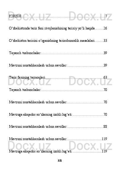 321KIRISH ............................................................................................... 7
O‘zbekistonda tarix fani rivojlanishining tarixiy yo‘li haqida ......... 26
O‘zbekiston tarixini o‘rganishning tarixshunoslik masalalari .......... 33
Tayanch tushunchalar: ...................................................................... 39
Mavzuni mustahkamlash uchun savollar: ......................................... 39
Tarix fanining tarmoqlari .................................................................. 63
Tayanch tushunchalar: ...................................................................... 70
Mavzuni mustahkamlash uchun savollar: ......................................... 70
Mavzuga aloqador so‘zlarning izohli lug‘ati: ................................... 70
Mavzuni mustahkamlash uchun savollar: ......................................... 88
Mavzuni mustahkamlash uchun savollar: ....................................... 119
Mavzuga aloqador so‘zlarning izohli lug‘ati: ................................. 119 