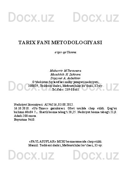 TARIX FANI METODOLOGIYASI
o‘quv qo'Uanma
Muharrir  M.Tursunova
Musahhih  H. Zakirova
Dizayner  A. Aubakirov
O‘zbekiston faylasuflari milliy jamiyati nashriyoti,
100029, Toshkent shahri, Matbuotchilar ko‘chasi, 32-uy.
Tel./faks: 239-88-61.
Nashriyot litsenziyasi: AI №216, 03.08.2012.
16.10.2018.   «Uz-Times»   garniturasi.   Ofset   usulida   chop   etildi.   Qog‘oz
bichimi 60x84 7
16 . Shartli bosma tabog‘i 20,25. Nashriyot bosma tabog'i 21,0.
Adadi 200 nusxa.
Buyurtma №10.
«FAYLASUFLAR» MCHJ bosmaxonasida chop etildi.
Manzil: Toshkent shahri, Matbuotchilar ko‘chasi, 32-uy. 