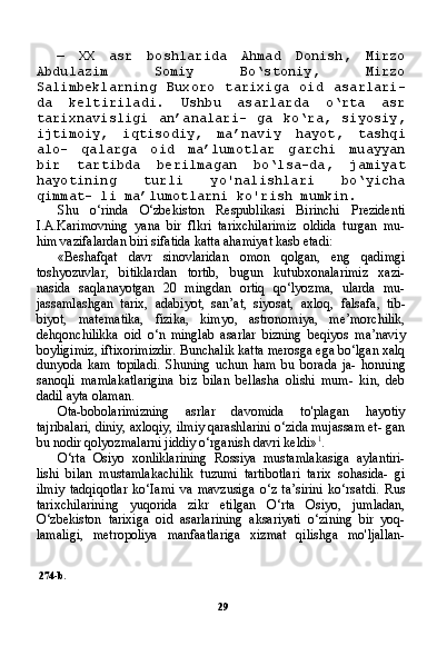 29—   XX   asr   boshlarida   Ahmad   Donish,   Mirzo
Abdulazim   Somiy   Bo‘stoniy,   Mirzo
Salimbeklarning   Buxoro   tarixiga   oid   asarlari-
da   keltiriladi.   Ushbu   asarlarda   o‘rta   asr
tarixnavisligi   an’analari-   ga   ko‘ra,   siyosiy,
ijtimoiy,   iqtisodiy,   ma’naviy   hayot,   tashqi
alo-   qalarga   oid   ma’lumotlar   garchi   muayyan
bir   tartibda   berilmagan   bo‘lsa-da,   jamiyat
hayotining   turli   yo'nalishlari   bo‘yicha
qimmat- li ma’lumotlarni ko'rish mumkin.
Shu   o‘rinda   O‘zbekiston   Respublikasi   Birinchi   Prezidenti
I.A.Karimovning   yana   bir   flkri   tarixchilarimiz   oldida   turgan   mu-
him vazifalardan biri sifatida katta ahamiyat kasb etadi:
«Beshafqat   davr   sinovlaridan   omon   qolgan,   eng   qadimgi
toshyozuvlar,   bitiklardan   tortib,   bugun   kutubxonalarimiz   xazi-
nasida   saqlanayotgan   20   mingdan   ortiq   qo‘lyozma,   ularda   mu-
jassamlashgan   tarix,   adabiyot,   san’at,   siyosat,   axloq,   falsafa,   tib-
biyot,   matematika,   fizika,   kimyo,   astronomiya,   me’morchilik,
dehqonchilikka   oid   o‘n   minglab   asarlar   bizning   beqiyos   ma’naviy
boyligimiz, iftixorimizdir. Bunchalik katta merosga ega bo‘lgan xalq
dunyoda   kam   topiladi.   Shuning   uchun   ham   bu   borada   ja-   honning
sanoqli   mamlakatlarigina   biz   bilan   bellasha   olishi   mum-   kin,   deb
dadil ayta olaman.
Ota-bobolarimizning   asrlar   davomida   to'plagan   hayotiy
tajribalari, diniy, axloqiy, ilmiy qarashlarini o‘zida mujassam et- gan
bu nodir qolyozmalarni jiddiy o‘rganish davri keldi» 1
.
O‘rta   Osiyo   xonliklarining   Rossiya   mustamlakasiga   aylantiri-
lishi   bilan   mustamlakachilik   tuzumi   tartibotlari   tarix   sohasida-   gi
ilmiy   tadqiqotlar   ko‘Iami   va   mavzusiga   o‘z   ta’sirini   ko‘rsatdi.   Rus
tarixchilarining   yuqorida   zikr   etilgan   O‘rta   Osiyo,   jumladan,
O‘zbekiston   tarixiga   oid   asarlarining   aksariyati   o‘zining   bir   yoq-
lamaligi,   metropoliya   manfaatlariga   xizmat   qilishga   mo'ljallan-
274-b. 