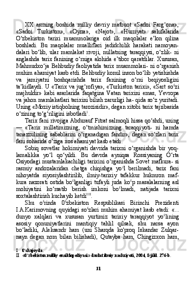 31XX   asrning   boshida   milliy   davriy   matbuot   «Sadoi   Farg‘ona»,
«Sadoi   Turkiston»,   « Оупа »,   «Najot»,   «Hurriyat»   sahifalarida
O‘zbekiston   tarixi   muammolariga   oid   ilk   maqolalar   e’lon   qilina
boshladi.   Bu   maqolalar   mualliflari   jadidchilik   harakati   namoyan-
dalari   bo‘lib,   ular   mamlakat   rivoji,   millatning   taraqqiysi,   o‘zlik-   ni
anglashda tarix fanining o‘rniga alohida e’tibor qaratdilar. Xususan,
Mahmudxo‘ja Behbudiy faoliyatida tarix muammolari- ni o‘rganish
muhim ahamiyat kasb etdi. Behbudiy komil inson bo‘lib yetishishda
va   jamiyatni   boshqarishda   tarix   fanining   o‘rni   beqiyosligini
ta’kidlaydi.  U «Tarix  va jug‘rofiya»,  «Turkiston  tari xi», «Sart so £
zi
majhuldir»   kabi   asarlarida   faqatgina   Vatan   tarixini   emas,   Yevropa
va jahon mamlakatlari tarixini bilish zarurligi ha- qida so‘z yuritadi.
Uning «Moziy istiqbolning tarozisidir», degan xitobi tarix tajribasida
o‘zining to‘g‘riligini isbotladi 1
.
Tarix fani rivojiga Abdurauf Fitrat salmoqli hissa qo‘shdi, uning
—   «Tarix   millatimizning,   o‘tmishimizning   taraqqiyoti-   ni   hamda
tanazzulining   sabablarini   o‘rganadigan   fandir»,   degan   so‘zlari   tarix
fani sohasida o‘ziga xos ahamiyat kasb etadi.
Sobiq   sovetlar   hokimiyati   davrida   tarixni   o‘rganishda   bir   yoq-
lamalikka   yo‘l   qo‘yildi.   Bu   davrda   ayniqsa   Rossiyaning   O‘rta
Osiyodagi mustamlakachiligi tarixini o‘rganishda Sovet mafkura- si
rasmiy   andozalaridan   chetga   chiqishga   yo £
l   berilmadi,   tarix   fani
nihoyatda   siyosiylashtirilib,   ilmiy-tarixiy   tafakkur   hukmron   maf-
kura   nazorati   ostida   bo £
lganligi   tufayli   juda   ko £
p   masalalarning   asl
mohiyatini   ko‘rsatib   berish   imkoni   bo £
lmadi,   natijada   tarixni
soxtalashtirish kuchayib ketdi I   II
.
Shu   o £
rinda   0 £
zbekiston   Respublikasi   Birinchi   Prezidenti
I.A.Karimovning  quyidagi  so £
zlari   muhim   ahamiyat   kasb  etadi:   «...
dunyo   xalqlari   va   xususan   yurtimiz   tarixiy   taraqqiyot   yo £
li ning
asosiy   qonuniyatlarini   mantiqiy   tahlil   qilsak,   shu   narsa   ayon
bo‘ladiki,   Aleksandr   ham   (uni   Sharqda   ko'proq   Iskandar   Zulqar-
nayn   degan   nom   bilan   bilishadi),   Qutayba   ham,   Chingizxon   ham,
I 0‘shajoyda.
II «0‘zbekiston milliy ensiklopediyasi» davlat ilmiy nashriyoti, 2004, 8-jild. 276-b.