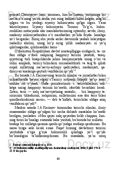 32general   Chernyayev   ham,   umuman,   kim   bo‘lmasin,   yurtimizga   bir
necha o‘n ming yo bir necha yuz ming lashkari bilan kelgan, ishg‘ol
qilgan   va   bu   yerdagi   siyosiy   hokimiyatni   qo'lga   olgan.   Ya na
takrorlayman:   Siyosiy   hokimiyatni.   Tamom.   To‘g‘ri,   hukm-
ronliklari mobaynida ular mamlakatimizning iqtisodiy, savdo, ilmiy,
madaniy   imkoniyatlaridan   o‘z   manfaatlari   yo‘lida   foyda-   lanishga
zo‘r berganlar.  Biroq shu yerda  asrlar davomida  yashab kelayotgan
mahalliy   aholini,   uning   ko‘p   ming   yillik   madaniyati-   ni   yo‘q
qilolmaganlar, qilolmasdilar ham» 1
.
O'zbekiston Respublikasi davlat mustaqilligiga erishgach, ta- rix
fani   oldiga   o‘zbek   xalqining   haqqoniy   tarixini   yaratish,   taraq-
qiyotning   turli   bosqichlarida   jahon   hamjamiyatida   uning   o‘rni   va
rolini   aniqlash,   tarixiy   bilimlarni   ommalashtirish   va   targ‘ib   qilish
orqali   millatning   ma’naviy-axloqiy   qadriyatlari,   madaniyati,   qa-
dimiy an’analariga qaytish vazifalarini qo‘ydi I   II
.
Bu borada I.A.Karimovning tarixchi olimlar va jurnalistlar bi lan
uchrashuvida   bayon   etgan   «Tarixiy   xotirasiz   kelajak   yo‘q»   asari
muhim   rol   o‘ynadi.   Unda   prezidentimiz:   «...tarixchilarimiz   mil-
latga   uning   haqqoniy   tarixini   ko‘rsatib,   isbotlab   berishlari   kerak.
Zotan,   tarix   —   xalq   ma’naviyatining   asosidir;   ...   biz   haqqoniy   ta-
riximizni   tiklashimiz,   xalqimizni,   millatimizni   ana   shu   tarix   bi lan
qurollantirishimiz   zarur»,   —   deb   ta’kidlab,   tarixchilar   oldiga   aniq
vazifalarni qo‘ydi III
.
Mazkur   asarda   I.A.Karimov   tomonidan   tarixchi   olimlar,   ilmiy
muassasalar   oldiga   qo'yilgan   bir   necha   dolzarb   masalalar   ko‘rsatib
berilgan, jumladan: «Men qaysi xalq qayerdan kelib chiqqani, kim-
ning tarixi ko‘hnaligi xususida bahs yuritish, bu borada bir millatni
boshqa bir millatga qarama-qarshi qo‘yishga mutlaqo qarshiman. Bu
narsa   bizga   aslo   kerak   emas.   Faqat   bizning   davlatimiz   tarixini
yoritishda   o‘zga   g‘oya   hukmronlik   qilishiga   yo‘l   qo‘yib
bo‘lmasligini   ta’kidlamoqchiman.   Bu   masalada,   ya’ni   uzoq
I Tarixiy xotirasiz kelajak yo‘q. 18-b.
II «0‘zbekiston milliy ensiklopediyasi» davlat ilmiy nashriyoti, 2004, 8-jild. 276-b.
III O'sha joyda. 