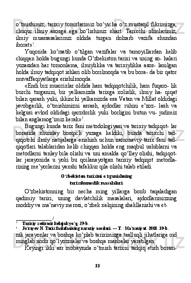 33o‘tmishimiz,   tarixiy   tomirlarimiz   bo‘yicha   o‘z   mustaqil   fikrimizga,
chuqur   ilmiy   asosga   ega   bo‘lishimiz   shart.   Tarixchi   olimlarimiz,
ilmiy   muassasalarimiz   oldida   turgan   dolzarb   vazifa   shundan
iborat» 1
.
Yuqorida   ko‘rsatib   o‘tilgan   vazifalar   va   tamoyillardan   kelib
chiqqan holda bugungi kunda O‘zbekiston tarixi va uning so- halari
yuzasidan   har   tomonlama,   ilmiylikka   va   tarixiylikka   asos-   lanilgan
holda ilmiy tadqiqot ishlari olib borilmoqda va bu bora- da bir qator
muvaffaqiyatlarga erishilmoqda.
«Endi biz muarrixlar oldida ham tadqiqotchilik, ham fuqaro- lik
burchi   turganini,   bir   yelkamizda   tarixga   xolislik,   ilmiy   ha-   qiqat
bilan qarash yuki, ikkinchi yelkamizda esa Vatan va Millat oldidagi
javobgarlik,   o‘tmishimizni   asrash,   ajdodlar   ruhini   e’zoz-   lash   va
kelgusi   avlod   oldidagi   qarzdorlik   yuki   borligini   butun   vu-   judimiz
bilan anglamog‘imiz kerak» 2
.
Bugungi kunda tarix fani metodologiyasi va tarixiy tadqiqot- lar
borasida   shunday   bosqich   yuzaga   keldiki,   bunda   tarixchi   tad-
qiqotchi   ilmiy   natijalarga   erishish   uchun   zamonaviy   tarix   fani   tad-
qiqotlari  talablaridan  kelib chiqqan holda  eng maqbul  uslublarni  va
metodlarni  tanlay  bila olishi va uni amalda  qo‘llay olishi, tadqiqot-
lar   jarayonida   u   yoki   bu   qoilanayotgan   tarixiy   tadqiqot   metodla-
rining me’yorlarini yaxshi tafakkur qila olishi talab etiladi.
O‘zbekiston tarixini o‘rganishning
tarixshunoslik masalalari
O‘zbekistonning   bir   necha   ming   yillarga   borib   taqaladigan
qadimiy   tarixi,   uning   davlatchilik   masalalari,   ajdodlarimizning
moddiy va ma’naviy merosi, o‘zbek xalqining shakllanishi va et-
_______________   /
1
Tarixiy xotirasiz kelajak yo‘q. 29-b.
2
Jo'rayev N. Tarix faslafasining nazariy asoslari. — T.: Ma’naviyat. 2008. 39-b.
nik jarayonlar va boshqa ko‘plab tariximizga taalluqli jihatlariga oid
minglab nodir qo‘lyozmalar va boshqa manbalar yaratilgan.
Keyingi   ikki   asr   mobaynida   o‘tmish   tarixni   tadqiq   etish   borasi-