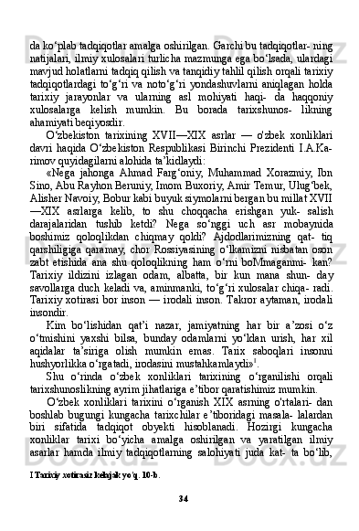 34da ko‘plab tadqiqotlar amalga oshirilgan. Garchi bu tadqiqotlar- ning
natijalari, ilmiy xulosalari turlicha mazmunga ega bo‘lsada, ulardagi
mavjud holatlarni tadqiq qilish va tanqidiy tahlil qilish orqali tarixiy
tadqiqotlardagi   to‘g‘ri   va   noto‘g‘ri   yondashuvlarni   aniqlagan   holda
tarixiy   jarayonlar   va   ularning   asl   mohiyati   haqi-   da   haqqoniy
xulosalarga   kelish   mumkin.   Bu   borada   tarixshunos-   likning
ahamiyati beqiyosdir.
O‘zbekiston   tarixining   XVII—XIX   asrlar   —   o'zbek   xonliklari
davri   haqida   O‘zbekiston   Respublikasi   Birinchi   Prezidenti   I.A.Ka-
rimov quyidagilarni alohida ta’kidlaydi:
«Nega   jahonga   Ahmad   Farg‘oniy,   Muhammad   Xorazmiy,   Ibn
Sino, Abu Rayhon Beruniy, Imom Buxoriy, Amir Temur, Ulug‘bek,
Alisher Navoiy, Bobur kabi buyuk siymolarni bergan bu millat XVII
—XIX   asrlarga   kelib,   to   shu   choqqacha   erishgan   yuk-   salish
darajalaridan   tushib   ketdi?   Nega   so‘nggi   uch   asr   mobayni da
boshimiz   qoloqlikdan   chiqmay   qoldi?   Ajdodlarimizning   qat-   tiq
qarshiligiga   qaramay,   chor   Rossiyasining   o‘lkamizni   nisbatan   oson
zabt   etishida   ana   shu   qoloqlikning   ham   o‘rni   boMmaganmi-   kan?
Tarixiy   ildizini   izlagan   odam,   albatta,   bir   kun   mana   shun-   day
savollarga duch keladi va, aminmanki, to‘g‘ri xulosalar chiqa- radi.
Tarixiy  xotirasi   bor  inson  —  irodali  inson.  Takror   aytaman,  irodali
insondir.
Kim   bo‘lishidan   qat’i   nazar,   jamiyatning   har   bir   a’zosi   o‘z
o‘tmishini   yaxshi   bilsa,   bunday   odamlarni   yo‘ldan   urish,   har   xil
aqidalar   ta’siriga   olish   mumkin   emas.   Tarix   saboqlari   insonni
hushyorlikka o‘rgatadi, irodasini mustahkamlaydi» I
.
Shu   o‘rinda   o‘zbek   xonliklari   tarixining   o‘rganilishi   orqali
tarixshunoslikning ayrim jihatlariga e’tibor qaratishimiz mum kin.
O‘zbek   xonliklari   tarixini   o‘rganish   XIX   asrning   o'rtalari-   dan
boshlab   bugungi   kungacha   tarixchilar   e’tiboridagi   masala-   lalardan
biri   sifatida   tadqiqot   obyekti   hisoblanadi.   Hozirgi   kun gacha
xonliklar   tarixi   bo‘yicha   amalga   oshirilgan   va   yaratilgan   ilmiy
asarlar   hamda   ilmiy   tadqiqotlarning   salohiyati   juda   kat-   ta   bo‘lib,
I  Tarixiy xotirasiz kelajak yo'q. 10-b. 