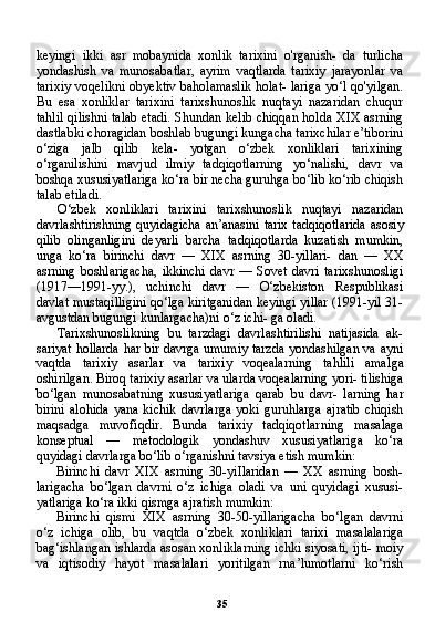 35keyingi   ikki   asr   mobaynida   xonlik   tarixini   o'rganish-   da   turlicha
yondashish   va   munosabatlar,   ayrim   vaqtlarda   tarixiy   jarayonlar   va
tarixiy voqelikni obyektiv baholamaslik holat- lariga yo‘l qo'yilgan.
Bu   esa   xonliklar   tarixini   tarixshunoslik   nuqtayi   nazaridan   chuqur
tahlil qilishni talab etadi. Shundan kelib chiqqan holda XIX asrning
dastlabki choragidan boshlab bugungi kungacha tarixchilar e’tiborini
o‘ziga   jalb   qilib   kela-   yotgan   o‘zbek   xonliklari   tarixining
o‘rganilishini   mavjud   ilmiy   tadqiqotlarning   yo‘nalishi,   davr   va
boshqa xususiyatlariga ko‘ra bir necha guruhga bo‘lib ko‘rib chiqish
talab etiladi.
O‘zbek   xonliklari   tarixini   tarixshunoslik   nuqtayi   nazaridan
davrlashtirishning quyidagicha an’anasini tarix tadqiqotlarida asosiy
qilib   olinganligini   deyarli   barcha   tadqiqotlarda   kuzatish   mumkin,
unga   ko‘ra   birinchi   davr   —   XIX   asrning   30-yillari-   dan   —   XX
asrning   boshlarigacha,   ikkinchi   davr   —   Sovet   davri   tarixshunosligi
(1917—1991-yy.),   uchinchi   davr   —   O‘zbekiston   Respublikasi
davlat mustaqilligini qo‘lga kiritganidan keyingi yillar (1991-yil 31-
avgustdan bugungi kunlargacha)ni o‘z ichi- ga oladi.
Tarixshunoslikning   bu   tarzdagi   davrlashtirilishi   natijasida   ak-
sariyat hollarda har bir davrga umumiy tarzda yondashilgan va ayni
vaqtda   tarixiy   asarlar   va   tarixiy   voqealarning   tahlili   amal ga
oshirilgan. Biroq tarixiy asarlar va ularda voqealarning yori- tilishiga
bo‘lgan   munosabatning   xususiyatlariga   qarab   bu   davr-   larning   har
birini  alohida   yana  kichik  davrlarga   yoki  guruhlarga  ajratib  chiqish
maqsadga   muvofiqdir.   Bunda   tarixiy   tadqiqotlar ning   masalaga
konseptual   —   metodologik   yondashuv   xususiyat lariga   ko‘ra
quyidagi davrlarga bo‘lib o‘rganishni tavsiya etish mumkin:
Birinchi   davr   XIX   asrning   30-yiIlaridan   —   XX   asrning   bosh-
larigacha   bo‘lgan   davrni   o‘z   ichiga   oladi   va   uni   quyidagi   xususi-
yatlariga ko‘ra ikki qismga ajratish mumkin:
Birinchi   qismi   XIX   asrning   30-50-yillarigacha   bo‘lgan   davrni
o‘z   ichiga   olib,   bu   vaqtda   o‘zbek   xonliklari   tarixi   masalalariga
bag‘ishlangan ishlarda asosan xonliklarning ichki siyosati, ijti- moiy
va   iqtisodiy   hayot   masalalari   yoritilgan   rna’lumotlarni   ko‘rish 