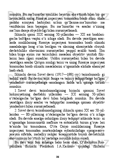 36mumkin. Bu ma’lumotlar xonliklar hayotini aks ettirish bilan bir- ga
keyinchalik   uning   Rossiya   imperiyasi   tomonidan   bosib   olini-   shida
podsho   armiyasi   harbiylari   uchun   qo‘llanma-ma’lumotno-   ma
vazifalarini   ham   bajargan.   Bu   ma’lumotlar   va   asarlar   o‘zining
ma’lum daraja obyektivligi bilan xususiyatlanadi.
Ikkinchi   qismi   XIX   asrning   50-yillaridan   —   XX   asr   boshlari-
gacha   boMgan   vaqtni   o‘z   ichiga   oladi.   Bu   davrda   yaratilgan   asar-
larda   xonliklarning   Rossiya   imperiyasi   tomonidan   bosib   olinishi
masalalariga   keng   o‘rin   berilgan   va   ularning   aksariyatida   «buyuk
davlatchilik»   shovinizmi   xususiyatlari   yaqqol   sezilib   turadi.   Shu
bilan   birga   ayrim   rus   tarixchilari   masalani   obyektiv   yoritish   fikr-
larini   ham   ilgari   suradilar.   Ushbu   xususiyatlari   bilan   bu   davrda
yaratilgan asarlar Qo'qon xonligi tarixi va uning Rossiya imperi yasi
tomonidan bosib olinishi masalalarini o‘rganishda alohida ahamiyat
kasb etadi.
Ikkinchi   davrni   Sovet   davri   (1917—1991-yy.)   tarixshunosli-   gi
tashkil etadi. Bu davrni tarix faniga va tarixiy tadqiqotlarga bo‘lgan
yondashuv   xususiyatlariga   asoslangan   holda   uch   qismga   bo'lish
mumkin:
1. Sovet   davri   tarixshunosligining   birinchi   qismini   Sovet
hokimiyatining   dastlabki   yillaridan   —   XX   asrning   50-yillari
o‘rtalarigacha   bo‘lgan   davr   bilan   belgilash   mumkin.   Bu   davrda
yaratilgan   ilmiy   asarlar   va   tadqiqotlar   masalaga   qisman   obyektiv
yondashuvi bilan xususiyatlanadi.
2. Sovet davri tarixshunosligining ikkinchi qismi XX asr 50-yil -
laridan   —   80-yillarning   o‘rtalarigacha   bo‘lgan   davrni   o‘z   ichiga
oladi. Bu davrda amalga oshirilgan ilmiy tadqiqot ishlarida tarix- ni
o‘rganishga   kommunistik   mafkura   va   sotsialistik   tuzum   g‘oya-   lari
ta’sirida   bir   tomonlama,   O‘rta   Osiyo   xonliklarining   Rossiya
imperiyasi   tomonidan   mustamlakaga   aylantirilishiga   «progressiv»
jarayon   sifatida,   mahalliy   xalqlar   taraqqiyotida   buyuk   davlatchilik
shovinizmini bo‘rttirib ko‘rsatishga moyillik hukm suradi.
Bu   davr   tarix   fani   sohasiga   baho   berar   ekan,   O‘zbekiston   Res-
publikasi   Birinchi   Prezidenti   I.A.Karimov   quyidagi   fikrlarni 