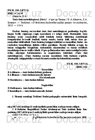 UO‘K:  930.2 (075.8)
КВК :  t4.l  А  50
Alimova, D.A.
Tarix fani metodologiyasi  [MatnJ : o‘quv qo‘llanma  /  D.A.Alimo va, Z.A.
Ilxamov. — Toshkent: «O‘zbekiston faylasuflari milliy jamiya- ti» nashriyoti,
2018. — 324 b.
Mazkur   fanning   ma’ruzalari   tarix   fani   metodologiyasi   predmetiga   bag'ish-
langan   bo‘lib,   yigirmaga   yaqin   mavzularni   o‘z   ichiga   oladi.   Shuningdek,   ta rix
fanining   asosiy   xususiyatlari   ochib   beriladi,   tarixiy   bilishning   metodologik
kategoriyalari   ko‘rsatib   beriladi,   tarixiy   manba,   tarixiy   dalil,   tarixiy   davr   qo-
nuniyatlari tahlil etiladi. Tarix fanining tadqiqot uslublari va tamoyillari, fanlar- aro
yondashuv   tamoyillariga   alohida   e’tibor   qaratilgan.   Nazariy   bilimlar   so‘nggi-   da
tarixiy   tadqiqotlar   bosqichlari,   tushuntirish   muammolari   va   tarixiy   tavsiflash
masalalariga ham to‘xtalib o‘tiladi. O‘quv qo'llanmadan tarix mutaxassisligi bo‘yicha
ta’lim   olayotgan   bakalavriatura   va   magistratura   talabalari   «Tarix   fani
metodologiyasi»,   «Tarix   fanining   nazariy   masalalari»   kabi   fanlarni   o‘qishda,
shuningdek, tadqiqotchilar va tarixchi mutaxassislar foydalanishlari mumkin.
UO‘K: 930.2 (075.8)
KBK: 24.1
Tuzuvchilar:
D.A.Alimova — tarix fanlari doktori, professor, 
Z.A.Ilhomov — tarix fanlari nomzodi, dotsent.
Mas’ul muharrir:
N.Mustafoyeva — tarix fanlari doktori,
Taqrizchilar:
N.Mahkamova - tarix fanlari doktori, 
F.Ismatullayev — tarix fanlari nomzodi, dotsent.
1. Nizomiy   nomidagi   Toshkent   Davlat   pedagogika   universiteti   Ilmiy   kengashi-
ning 2017-yil 1-iyuldagi 12-sonli yig‘ilishi qarori bilan nashrga tavsiya etilgan.
2. O'zbekiston   Respublikasi   Fanlar   Akademiyasi   Tarix   instituti   Ilmiy   Ken-
gashining 2017-yil 16-iyun 8-sonli yig‘ilishi qarori bilan nashrga tavsiya etilgan.
rSBN 978-9943-54^8-3-1
, . ■ • J) © «tB'zbekiston faylasuflari milliy jamiyati» nashriyoti,  2018 .
v. , • * 