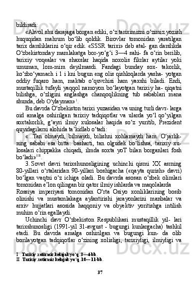 37bildiradi:
«Ahvol shu darajaga borgan ediki, o‘z tariximizni o‘zimiz yozish
huquqidan   mahrum   bo‘lib   qoldik.   Birovlar   tomonidan   yaratilgan
tarix   darsliklarini   o‘qir   edik.   «SSSR   tarixi»   deb   atal-   gan   darslikda
O‘zbekistonday   mamlakatga   bor-yo‘g‘i   3—4   sahi-   fa   o‘rin   berilib,
tarixiy   voqealar   va   shaxslar   haqida   noxolis   fikrlar   aytilar   yoki
umuman,   lom-mim   deyilmasdi.   Fandagi   bunday   sox-   takorlik,
ko‘zbo‘yamach  i 1 i kni bugun eng olis  qishloqlarda yasha- yotgan
oddiy   fuqaro   ham,   maktab   o‘quvchisi   ham   yaxshi   biladi.   Endi,
mustaqillik   tufayli   yaqqol   namoyon   bo‘layotgan   tarixiy   ha-   qiqatni
bilishga,   o‘zligini   anglashga   chanqoqlikning   tub   sabablari   mana
shunda, deb  O‘ ylayman» 1
.
Bu davrda O‘zbekiston tarixi yuzasidan va uning turli davr- larga
oid   amalga   oshirilgan   tarixiy   tadqiqotlar   va   ularda   yo‘l   qo‘yilgan
soxtakorlik,   g‘ayri   ilmiy   xulosalar   haqida   so‘z   yuritib,   Prezident
quyidagilarni alohida ta’kidlab o‘tadi:
«...Tan   olmaydi,   bilmaydi,   bilishni   xohlamaydi   ham.   O‘jarlik-
ning   sababi   esa   bitta:   basharti,   tan   olgudek   bo‘lishsa,   tarixiy   xu-
losalari   chippakka   chiqadi,   ilmda   soxta   yoT   bilan   borganlari   fosh
bo‘ladi» I   II
.
3. Sovet   davri   tarixshunosligining   uchinchi   qismi   XX   asrning
80-yillari   o‘rtalaridan   90-yillari   boshigacha   («qayta   qurish»   davri)
bo‘lgan   vaqtni   o‘z   ichiga   oladi.   Bu   davrda   asosan   o‘zbek   olimlari
tomonidan e’lon qilingan bir qator ilmiy ishlarda va maqolalarda
Rossiya   imperiyasi   tomonidan   O‘rta   Osiyo   xonliklarining   bosib
olinishi   va   mustamlakaga   aylantirishi   jarayonlarini   manbalar   va
arxiv   hujjatlari   asosida   haqqoniy   va   obyektiv   yoritishga   intilish
muhim o‘rin egallaydi.
Uchinchi   davr   O‘zbekiston   Respublikasi   mustaqillik   yil-   lari
tarixshunosligi   (1991-yil   31-avgust   -   bugungi   kunlargacha)   tashkil
etadi.   Bu   davrda   amalga   oshirilgan   va   bugungi   kun-   da   olib
borilayotgan   tadqiqotlar   o‘zining   xolisligi,   tarixiyligi,   ilmiyligi   va
I Tarixiy xotirasiz kelajak yo‘q. 3—4-bb.
II Tarixiy xotirasiz kelajak yo‘q. 10— 11-bb. 