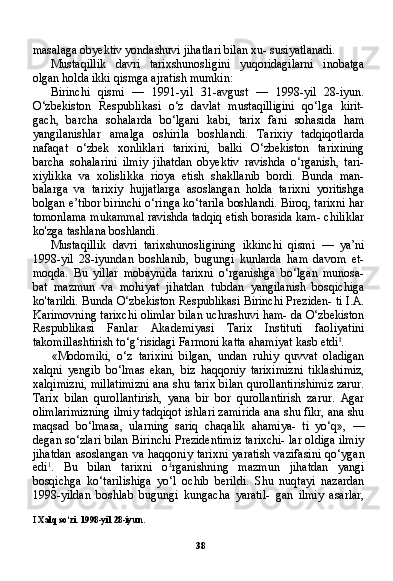 38masalaga obyektiv yondashuvi jihatlari bilan xu- susiyatlanadi.
Mustaqillik   davri   tarixshunosligini   yuqoridagilarni   inobatga
olgan holda ikki qismga ajratish mumkin:
Birinchi   qismi   —   1991-yil   31-avgust   —   1998-yil   28-iyun.
O‘zbekiston   Respublikasi   o‘z   davlat   mustaqilligini   qo‘lga   kirit-
gach,   barcha   sohalarda   bo‘lgani   kabi,   tarix   fani   sohasida   ham
yangilanishlar   amalga   oshirila   boshlandi.   Tarixiy   tadqiqotlarda
nafaqat   o‘zbek   xonliklari   tarixini,   balki   O‘zbekiston   tarixining
barcha   sohalarini   ilmiy   jihatdan   obyektiv   ravishda   o‘rganish,   tari-
xiylikka   va   xolislikka   rioya   etish   shakllanib   bordi.   Bunda   man-
balarga   va   tarixiy   hujjatlarga   asoslangan   holda   tarixni   yoritishga
bolgan e’tibor birinchi o‘ringa ko‘tarila boshlandi. Biroq, tarixni har
tomonlama mukammal ravishda tadqiq etish borasida kam- chiliklar
ko'zga tashlana boshlandi.
Mustaqillik   davri   tarixshunosligining   ikkinchi   qismi   —   ya’ni
1998-yil   28-iyundan   boshlanib,   bugungi   kunlarda   ham   davom   et-
moqda.   Bu   yillar   mobaynida   tarixni   o‘rganishga   bo‘lgan   munosa-
bat   mazmun   va   mohiyat   jihatdan   tubdan   yangilanish   bosqichiga
ko'tarildi. Bunda O‘zbekiston Respublikasi Birinchi Preziden- ti I.A.
Karimovning tarixchi olimlar bilan uchrashuvi ham- da O‘zbekiston
Respublikasi   Fanlar   Akademiyasi   Tarix   Instituti   faoliyatini
takomillashtirish to‘g‘risidagi Farmoni katta ahamiyat kasb etdi I
.
«Modomiki,   o‘z   tarixini   bilgan,   undan   ruhiy   quvvat   oladigan
xalqni   yengib   bo‘lmas   ekan,   biz   haqqoniy   tariximizni   tiklashimiz,
xalqimizni, millatimizni ana shu tarix bilan qurollantirishimiz zarur.
Tarix   bilan   qurollantirish,   yana   bir   bor   qurollantirish   zarur.   Agar
olimlarimizning ilmiy tadqiqot ishlari zamirida ana shu fikr, ana shu
maqsad   bo‘lmasa,   ularning   sariq   chaqalik   ahamiya-   ti   yo‘q»,   —
degan so‘zlari bilan Birinchi Prezidentimiz tarixchi- lar oldiga ilmiy
jihatdan  asoslangan  va haqqoniy  tarixni  yaratish  vazifasini  qo‘ygan
edi 1
.   Bu   bilan   tarixni   o £
rganishning   mazmun   jihatdan   yangi
bosqichga   ko‘tarilishiga   yo‘l   ochib   berildi.   Shu   nuqtayi   nazardan
1998-yildan   boshlab   bugungi   kungacha   yaratil-   gan   ilmiy   asarlar,
I  Xalq so‘zi. 1998-yil 28-iyun.