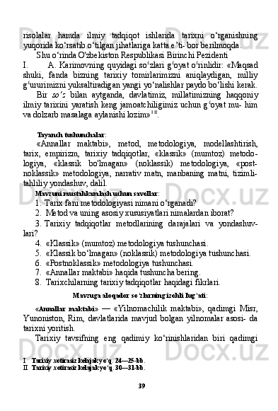 39risolalar   hamda   ilmiy   tadqiqot   ishlarida   tarix ni   o‘rganishning
yuqorida ko‘rsatib o‘tilgan jihatlariga katta e’ti- bor berilmoqda.
Shu o‘rinda O'zbekiston Respublikasi Birinchi Pezidenti
I. A. Karimovning quyidagi so £
zlari g £
oyat o £
rinlidir: «Maqsad
shuki,   fanda   bizning   tarixiy   tomirlarimizni   aniqlaydigan,   milliy
g £
ururimizni yuksaltiradigan yangi yo‘nalishlar paydo bo‘lishi kerak.
Bir   so‘z   bilan   aytganda,   davlatimiz,   millatimizning   haqqoniy
ilmiy tarixini yaratish keng jamoatchiligimiz uchun g £
oyat mu- him
va dolzarb masalaga aylanishi lozim» I   II
.
Tayanch tushunchalar:
«Annallar   maktabi»,   metod,   metodologiya,   modellashtirish,
tarix,   empirizm,   tarixiy   tadqiqotlar,   «klassik»   (mumtoz)   metodo -
logiya,   «klassik   bo'lmagan»   (noklassik)   metodologiya,   «post-
noklassik»   metodologiya,   narrativ   matn,   manbaning   matni,   tizimli-
tahliliy yondashuv, dalil.
Mavzuni mustahkamlash uchun savollar:
1. Tarix fani metodologiyasi nimani o‘rganadi?
2. Metod va uning asosiy xususiyatlari nimalardan iborat?
3. Tarixiy   tadqiqotlar   metodlarining   darajalari   va   yondashuv-
lari?
4. «Klassik» (mumtoz) metodologiya tushunchasi.
5. «Klassik bo‘lmagan» (noklassik) metodologiya tushunchasi.
6. «Postnoklassik» metodologiya tushunchasi.
7. «Annallar maktabi» haqida tushuncha bering.
8. Tarixchilarning tarixiy tadqiqotlar haqidagi fikrlari.
Mavzuga aloqador so‘zlarning izohli Iug‘ati:
«Annallar   maktabi»   —   «Yilnomachilik   maktabi»,   qadimgi   Misr,
Yunoniston,   Rim,   davlatlarida   mavjud   bolgan   yilnomalar   asosi-   da
tarixni yoritish.
Tarixiy   tavsifning   eng   qadimiy   ko‘rinishlaridan   biri   qadimgi
I Tarixiy xotirasiz kelajak yo‘q. 24—25-bb.
II Tarixiy xotirasiz kelajak yo‘q. 30—31-bb. 