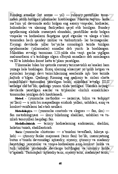 40Rimdagi   annallar   (lot.   annus   —   yil)   —   ruhoniy   pontifiklar   tomo-
nidan yozib borilgan yilnomalar hisoblangan. Maxsus taqvim- larda
ma’lum   yil   davomida   sodir   bolgan   eng   asosiy   voqealar,   hodisalar,
hukmdorlar   va   ularning   faoliyatlari   qayd   etib   borilgan.   Bunday
qaydlarning   alohida   xususiyati   shundaki,   pontifiklar   so dir   bolgan
voqealar   va   hodisalarni   faqatgina   qayd   etganlar   va   ularga   o‘zlari
tomondan   hech   qanday   izohlar   va   tushuntirish-   lar   bermaganlar.
Keyingi   davrlarda   yillar   bo‘yicha   xronologik   tarzda   tuzilgan
qaydnomalar   (yilnomalar)   annallar   deb   yuriti-   la   boshlangan.
Miloddan   avvalgi   taxminan   123-yilda   shu   vaqt-   gacha   yigllgan
malumotlarni  o‘z  tarkibiga  olgan  «Buyuk an nallar»  deb nomlangan
va 80 ta kitobdan iborat katta to‘plam yaratilgan.
Yilnomalar bilan bir qatorda xususiy tarixnavislik an’analari ham
yuzaga kela boshlagan. Biroq ularning aksariyat yo‘qolib ketgan va
ayrimlari   keyingi   davr   tarixchilarining   asarlarida   iqti-   bos   tarzida
keltirib   o‘tilgan.   Qadimgi   Rimning   eng   qadimiy   ta-   rixlari   «katta
annalchilar»   tomonidan   yaratilgan   bolib,   miloddan   avvalgi   III-II
asrlarga old bo‘lib, qadimgi  yunon tilida  yozilgan.  Ulardan keying!
davrlarda   yaratilgan   asarlar   va   to'plamlar   «kichik   annalchilar»
tomonidan yozilgan deb hisoblanadi.
Metod   -   (yunoncha   methodos   —   nazariya,   bilim   va   tadqiqot
yo‘llari) — u yoki bu maqsadlarga erishish yollari, uslublari, aniq va
konkret vazifalarni hal etish usullari.
Metodologiya   —   (yunoncha   «metod»   va   «logos»   —   fan,   ilm)   —
fan   metodologiyasi   —   ilmiy   bilishning   shakllari,   uslublari   va   tu-
zilish tamoyillari haqidagi fan.
Modellashtirish   —   tarixiy   hodisalarning   andozasini,   shaklini,
holatini tuzish, shakllantirish.
Tarix   (yunoncha   «historia»   —   o‘tmishni   tavsiflash,   hikoya   qi-
lish)   —   ijtimoiy   fanlar   majmuasi   (tarix   fani)   bo‘lib,   insoniyatning
butun   o‘tmishi   davomidagi   iqtisodiy,   siyosiy,   ijtimoiy   va   madaniy
hayotidagi   jarayonlar   va   voqea-hodisalarni   aniq-konkret   holda   va
turli   uslublar   yordamida   davrlarga   boMingan   va   umumiy   hol da
o‘rganadi. Tarmoqlari: iqtisodiy tarix, siyosiy tarix, madaniyat tarixi, 