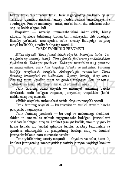 41harbiy   tarix,   diplomatiya   tarixi,   tarixiy   geografiya   va   bosh-   qalar.
Tarkibiy   qismlari   maxsus   tarixiy   fanlar   hamda   arxeologiya   va
etnologiya. Fan va madaniyat tarixi, san’at tarixi shu sohalarni bilan
bog‘liq holda o‘rganiladi.
Empirizm   —   nazariy   umumlashtirishni   inkor   qilib,   hissiy
idrokni,   tajribani   bilishning   birdan   bir   manbayidir,   deb   biladigan
falsafiy   yo‘nalish,   nazariyadan   ko‘ra   amaliy   faoliyatga   ko‘proq
moyil bo‘lishlik, amaliy faoliyatga moyillik.
TARIX FANINING PREDMETI
Bilish   obyekti.   Tarix   fanini   bilish   obyekti.   Insoniyat   tarixi.   Ta-
rix   fanining   umumiy   tasnifi.   Tarix   fanida   fanlararo   yondashishdan
foydalanish.   Tadqiqot   predmeti.   Tadqiqot   masalalarining   qamrovi
va xususiyatlari.  Tarix  fani  haqidagi falsafiy  yo‘nalishlar.  Fanning
tadrijiy   rivojlanish   bosqichi.   Antropologik   yondashuv.   Tarix
fanining   tarmoqlari   va   tuzilmalari.   Siyosiy,   harbiy,   diniy   tarix.
Fanning   tari xi.   Ayollar   tarixi   va   gender   tadqiqoti.   San   ’at   tarixi.
Tntellektual ta rix. Madaniyat tarixi. Diplomatiya tarixi.
Tarix   fanining   bilish   obyekti   —   insoniyat   tarixining   barcha
davrlarida   sodir   bo‘lgan   voqealar,   jarayonlar,   voqeliklar   (ko‘ri-
nishlar)ning majmuasidir.
«Bilish obyekti» tushunchasi ostida obyektiv voqelik yotadi.
Tarix   fanining   obyekti   —  bu  insoniyatni   tashkil   etuvchi   barcha
jamiyatlar majmuyidir.
Tarix   fanining   predmeti   —   bu   vaqt   va   makondagi   shakllani-
shidan   to   tanazzulga   uchrab   tugagungacha   boMgan   jarayonlarni
boshdan kechirgan aniq va konkret jamiyat  bo‘lib, umumiy yax- lit
holda   hamda   uni   tashkil   qiluvchi   barcha   tarkibiy   tuzilmalari   va
qismlari,   shuningdek   bu   jamiyatning   boshqa   aniq   va   konkret
jamiyatlar bilan o‘zaro munosabatlaridir 1
.
Tarixiy bilishning asosiy maqsadi — obyektiv va xolis, tizim- li,
konkret jamiyatning taraqqiyotidagi tarixiy jarayon haqidagi konkret 