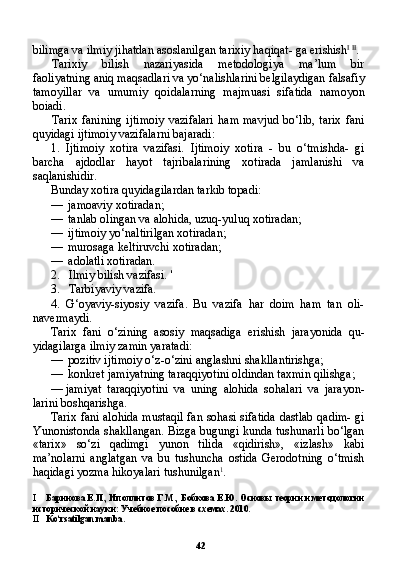42bilimga va ilmiy jihatdan asoslanilgan tarixiy haqiqat- ga erishish I   II
.
Tarixiy   bilish   nazariyasida   metodologiya   ma’lum   bir
faoliyatning aniq maqsadlari va yo‘nalishlarini belgilaydigan falsafiy
tamoyillar   va   umumiy   qoidalarning   majmuasi   sifatida   namoyon
boiadi.
Tarix   fanining   ijtimoiy   vazifalari   ham  mavjud  bo‘lib,   tarix   fani
quyidagi ijtimoiy vazifalarni bajaradi:
1. Ijtimoiy   xotira   vazifasi.   Ijtimoiy   xotira   -   bu   o‘tmishda-   gi
barcha   ajdodlar   hayot   tajribalarining   xotirada   jamlanishi   va
saqlanishidir.
Bunday xotira quyidagilardan tarkib topadi:
— jamoaviy xotiradan;
— tanlab olingan va alohida, uzuq-yuluq xotiradan;
— ijtimoiy yo‘naltirilgan xotiradan;
— murosaga keltiruvchi xotiradan;
— adolatli xotiradan.
2. Ilmiy bilish vazifasi.  '
3. Tarbiyaviy vazifa.
4. G‘oyaviy-siyosiy   vazifa.   Bu   vazifa   har   doim   ham   tan   oli-
navermaydi.
Tarix   fani   o‘zining   asosiy   maqsadiga   erishish   jarayonida   qu-
yidagilarga ilmiy zamin yaratadi:
— pozitiv ijtimoiy o‘z-o‘zini anglashni shakllantirishga;
— konkret jamiyatning taraqqiyotini oldindan taxmin qilishga;
— jamiyat   taraqqiyotini   va   uning   alohida   sohalari   va   jarayon-
larini boshqarishga.
Tarix fani alohida mustaqil fan sohasi sifatida dastlab qadim- gi
Yunonistonda shakllangan. Bizga bugungi kunda tushunarli bo‘lgan
«tarix»   so‘zi   qadimgi   yunon   tilida   «qidirish»,   «izlash»   kabi
ma’nolarni   anglatgan   va   bu   tushuncha   ostida   Gerodotning   o‘tmish
haqidagi yozma hikoyalari tushunilgan 1
.
I Баринова Е.П., Иполлитов Г.М., Бобкова Е.Ю. Основы теории и методологии
исторической науки: Учебное пособие в схемах. 2010.
II Ko ‘ rsatilgan   manba .