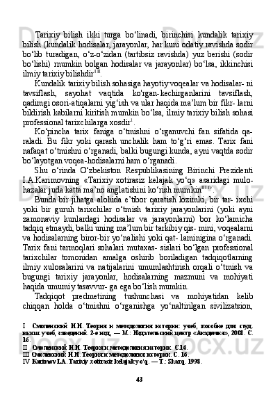 43Tarixiy   bilish   ikki   turga   bo‘linadi,   birinchisi   kundalik   tarixiy
bilish (kundalik hodisalar, jarayonlar, har kuni odatiy ravishda sodir
bo‘lib   turadigan,   o‘z-o‘zidan   (tartibsiz   ravishda)   yuz   berishi   (sodir
bo‘lishi)  rnumkin  bolgan   hodisalar   va  jarayonlar)  bo‘lsa,  ikkinchisi
ilmiy tarixiy bilishdir I   II
.
Kundalik tarixiy bilish sohasiga hayotiy voqealar va hodisalar- ni
tavsiflash,   sayohat   vaqtida   ko'rgan-kechirganlarini   tavsiflash,
qadimgi osori-atiqalarni yig‘ish va ular haqida ma’lum bir fikr- larni
bildirish kabilarni kiritish mumkin bo‘lsa, ilmiy tarixiy bi lish sohasi
professional tarixchilarga xosdir 1
.
Ko‘pincha   tarix   faniga   o‘tmishni   o‘rganuvchi   fan   sifatida   qa-
raladi.   Bu   fikr   yoki   qarash   unchalik   ham   to‘g‘ri   emas.   Tarix   fani
nafaqat o‘tmishni o‘rganadi, balki bugungi kunda, ayni vaqtda sodir
bo‘layotgan voqea-hodisalarni ham o‘rganadi.
Shu   o‘rinda   O‘zbekiston   Respublikasining   Birinchi   Prezidenti
I.A.Karimovning   «Tarixiy   xotirasiz   kelajak   yo‘q»   asaridagi   mulo-
hazalar juda katta ma’no anglatishini ko‘rish mumkin III   IV
.
Bunda  bir  jihatga   alohida  e’tibor   qaratish   lozimki,  bir   tar-  ixchi
yoki   bir   guruh   tarixchilar   o‘tmish   tarixiy   jarayonlarini   (yoki   ayni
zamonaviy   kunlardagi   hodisalar   va   jarayonlarni)   bor   ko‘lamicha
tadqiq etmaydi, balki uning ma’lum bir tarkibiy qis- mini, voqealarni
va hodisalarning biror-bir yo‘nalishi yoki qat- laminigina o‘rganadi.
Tarix   fani   tarmoqlari   sohalari   mutaxas-   sislari   bo‘lgan   professional
tarixchilar   tomonidan   amalga   oshirib   boriladigan   tadqiqotlarning
ilmiy   xulosalarini   va   natijalarini   umumlashtirish   orqali   o‘tmish   va
bugungi   tarixiy   jarayonlar,   hodisalarning   mazmuni   va   mohiyati
haqida umumiy tasavvur- ga ega bo‘lish mumkin.
Tadqiqot   predmetining   tushunchasi   va   mohiyatidan   kelib
chiqqan   holda   o‘tmishni   o‘rganishga   yo‘naltirilgan   sivilizatsion,
I Смоленский   Н.И.   Теория   и   методология   истории:   учеб,   пособие   для   студ.
высш. учеб, заведений. 2-е изд., — М.: Издательский центр «Академия», 2008. С.
16.
II Смоленский Н.И. Теория и методология истории. С.16.
III Смоленский Н.И. Теория и методология истории. С . 16.
IV Karimov LA. Tarixiy xotirasiz kelajak yo‘q. — T.: Sharq.  1998. 