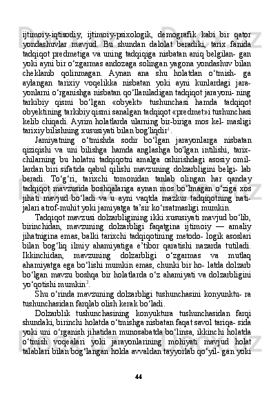 44ijtimoiy-iqtisodiy,   ijtimoiy-psixologik,   demografik   kabi   bir   qator
yondashuvlar   mavjud.   Bu   shundan   dalolat   beradiki,   tarix   fanida
tadqiqot  predmetiga   va  uning  tadqiqiga   nisbatan   aniq  belgilan-   gan
yoki ayni bir o‘zgarmas andozaga solingan yagona yondashuv bilan
cheklanib   qolinmagan.   Aynan   ana   shu   holatdan   o‘tmish-   ga
aylangan   tarixiy   voqelikka   nisbatan   yoki   ayni   kunlardagi   jara-
yonlarni o‘rganishga nisbatan qo‘llaniladigan tadqiqot jarayoni- ning
tarkibiy   qismi   bo‘lgan   «obyekt»   tushunchasi   hamda   tadqiqot
obyektining tarkibiy qismi sanalgan tadqiqot «predmet»i tushun chasi
kelib chiqadi. Ayrim holatlarda ularning bir-biriga mos kel- masligi
tarixiy bilishning xususiyati bilan bog'liqdir 1
.
Jamiyatning   o‘tmishda   sodir   bo‘lgan   jarayonlarga   nisbatan
qiziqishi   va   uni   bilishga   hamda   anglashga   bo'lgan   intilishi,   tarix-
chilarning   bu   holatni   tadqiqotni   amalga   oshirishdagi   asosiy   omil-
lardan   biri   sifatida   qabul   qilishi   mavzuning   dolzarbligini   belgi-   lab
beradi.   To‘g‘ri,   tarixchi   tomonidan   tanlab   olingan   har   qanday
tadqiqot   mavzusida   boshqalariga   aynan   mos   bo‘lmagan   o‘ziga   xos
jihati   mavjud   bo‘ladi   va   u   ayni   vaqtda   mazkur   tadqiqotning   nati-
jalari atrof-muhit yoki jamiyatga ta’sir ko‘rsatmasligi mumkin.
Tadqiqot mavzusi dolzarbligining ikki xususiyati mavjud bo‘lib,
birinchidan,   mavzuning   dolzarbligi   faqatgina   ijtimoiy   —   amaliy
jihatnigina emas, balki tarixchi tadqiqotining metodo- logik asoslari
bilan   bog‘liq   ilmiy   ahamiyatiga   e’tibor   qaratishi   nazarda   tutiladi.
Ikkinchidan,   mavzuning   dolzarbligi   o‘zgarmas   va   mutlaq
ahamiyatga ega bo‘lishi mumkin emas, chunki bir ho- latda dolzarb
bo‘lgan mavzu  boshqa bir holatlarda  o‘z ahamiyati  va dolzarbligini
yo‘qotishi mumkin 2
.
Shu o‘rinda mavzuning  dolzarbligi  tushunchasini konyunktu- ra
tushunchasidan farqlab olish kerak bo‘ladi.
Dolzarblik   tushunchasining   konyuktura   tushunchasidan   farqi
shundaki, birinchi holatda o‘tmishga nisbatan faqat savol tariqa- sida
yoki uni o‘rganish jihatidan munosabatda bo‘linsa, ikkinchi holatda
o‘tmish   voqealari   yoki   jarayonlarining   mohiyati   mavjud   holat
talablari bilan bog‘langan holda avvaldan tayyorlab qo‘yil- gan yoki 