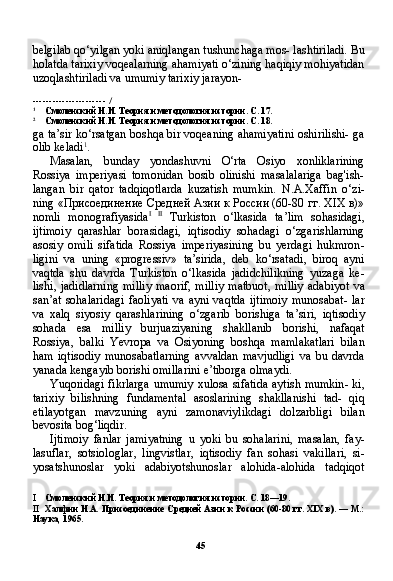 45belgilab qo‘yilgan yoki aniqlangan tushunchaga mos- lashtiriladi. Bu
holatda tarixiy voqealarning ahamiyati o‘zining haqiqiy mohiyatidan
uzoqlashtiriladi va umumiy tarixiy jarayon-
----------------------   /
1
Смоленский Н.И. Теория и методология истории. С. 17.
2
Смоленский Н.И. Теория и методология истории. С. 18.
ga ta’sir ko‘rsatgan boshqa bir voqeaning ahamiyatini oshirilishi- ga
olib keladi 1
.
Masalan,   bunday   yondashuvni   O‘rta   Osiyo   xonliklarining
Rossiya   imperiyasi   tomonidan   bosib   olinishi   masalalariga   bag'ish-
langan   bir   qator   tadqiqotlarda   kuzatish   mumkin.   N . A . Xaffin   o ‘ zi -
ning   «Присоединение Средней Азии к России (60-80 гг. XIX в)»
nomli   monografiyasida I   II
  Turkiston   o ‘ lkasida   ta ’ lim   sohasidagi ,
ijtimoiy   qarashlar   borasidagi ,   iqtisodiy   sohadagi   o ‘ zgarishlarning
asosiy   omili   sifatida   Rossiya   imperiyasining   bu   yerdagi   hukmron -
ligini   va   uning   « progressiv »   ta ’ sirida ,   deb   ko ‘ rsatadi ,   biroq   ayni
vaqtda   shu   davrda   Turkiston   o ‘ lkasida   jadidchilikning   yuzaga   ke -
lishi ,   jadidlarning   milliy   maorif ,   milliy   matbuot ,   milliy   adabiyot   va
san ’ at   sohalaridagi   faoliyati   va   ayni   vaqtda   ijtimoiy   munosabat -   lar
va   xalq   siyosiy   qarashlarining   o ‘ zgarib   borishiga   ta ’ siri ,   iqti sodiy
sohada   esa   milliy   burjuaziyaning   shakllanib   borishi ,   nafaqat
Rossiya ,   balki   Yevropa   va   Osiyoning   boshqa   mamlakatlari   bilan
ham   iqtisodiy   munosabatlarning   avvaldan   mavjudligi   va   bu   davr da
yanada   kengayib   borishi   omillarini   e ’ tiborga   olmaydi .
Yuqoridagi   fikrlarga   umumiy   xulosa   sifatida   aytish   mumkin -   ki ,
tarixiy   bilishning   fundamental   asoslarining   shakllanishi   tad -   qiq
etilayotgan   mavzuning   ayni   zamonaviylikdagi   dolzarbligi   bi lan
bevosita   bog ‘ liqdir .
Ijtimoiy   fanlar   jamiyatning   u   yoki   bu   sohalarini ,   masalan ,   fay -
lasuflar ,   sotsiologlar ,   lingvistlar ,   iqtisodiy   fan   sohasi   vakillari ,   si -
yosatshunoslar   yoki   adabiyotshunoslar   alohida - alohida   tadqiqot
I Смоленский Н.И. Теория и методология истории. С. 18—19.
II Халфин Н.А. Присоединение Средней Азии к России (60-80 гг. XIX в). — М.:
Наука, 1965. 