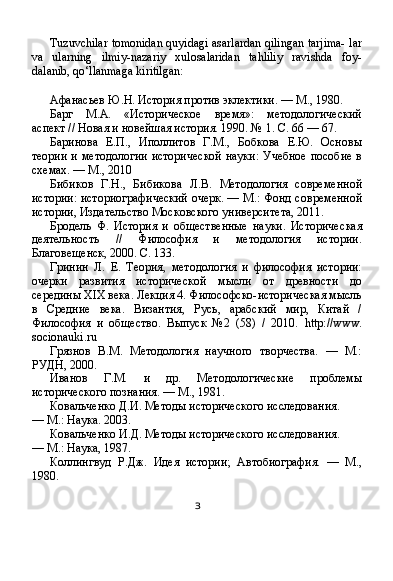 Tuzuvchilar tomonidan quyidagi asarlardan qilingan tarjima- lar
va   ularning   ilmiy-nazariy   xulosalaridan   tahliliy   ravishda   foy-
dalanib, qo‘llanmaga kiritilgan:
Афанасьев Ю.Н. История против эклектики. — М., 1980.
Барг   М.А.   «Историческое   время»:   методологический
аспект // Новая и новейшая история. 1990. № 1. С. 66 — 67.
Баринова   Е.П.,   Иполлитов   Г.М.,   Бобкова   Е.Ю.   Основы
теории и методологии исторической науки: Учебное пособие в
схемах. — М., 2010
Бибиков   Г.Н.,   Бибикова   Л.В.   Методология   современ ной
истории: историографический очерк. — М.: Фонд сов ременной
истории, Издательство Московского универси тета, 2011.
Бродель   Ф.   История   и   общественные   науки.   Историчес кая
деятельность   //   Философия   и   методология   истории.
Благовещенск, 2000. С. 133.
Гринин   Л.   Е.   Теория,   методология   и   философия   истории:
очерки   развития   исторической   мысли   от   древности   до
середины XIX века. Лекция 4. Философско-историческая мысль
в   Средние   века.   Византия,   Русь,   арабский   мир,   Китай   /
Философия   и   общество.   Выпуск   №2   (58)   /   2010.   http :// www .
socionauki . ru
Грязнов   В.М.   Методология   научного   творчества.   —   М.:
РУДН, 2000.
Иванов   Г.М.   и   др.   Методологические   проблемы
исторического познания. — М., 1981.
Ковальченко Д.И. Методы исторического исследования.
— М.: Наука. 2003.
Ковальченко И.Д. Методы исторического исследования.
— М.: Наука, 1987.
Коллингвуд   Р.Дж.   Идея   истории;   Автобиография.   —   М.,
1980.
з 