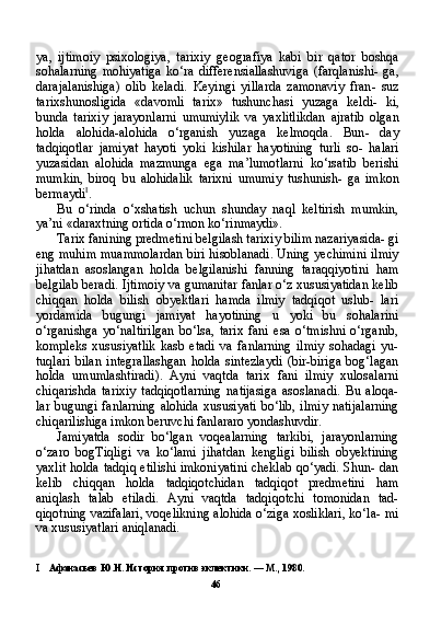 ya ,   ijtimoiy   psixologiya ,   tarixiy   geografiya   kabi   bir   qator   boshqa
sohalarning   mohiyatiga   ko ‘ ra   differensiallashuviga   ( farqlanishi -   ga ,
darajalanishiga )   olib   keladi .   Keyingi   yillarda   zamonaviy   fran -   suz
tarixshunosligida   « davomli   tarix »   tushunchasi   yuzaga   keldi -   ki ,
bunda   tarixiy   jarayonlarni   umumiylik   va   yaxlitlikdan   ajratib   olgan
holda   alohida - alohida   o ‘ rganish   yuzaga   kelmoqda .   Bun -   day
tadqiqotlar   jamiyat   hayoti   yoki   kishilar   hayotining   turli   so -   halari
yuzasidan   alohida   mazmunga   ega   ma ’ lumotlarni   ko ‘ rsatib   berishi
mumkin ,   biroq   bu   alohidalik   tarixni   umumiy   tushunish -   ga   imkon
bermaydi I
.
Bu   o‘rinda   o‘xshatish   uchun   shunday   naql   keltirish   mumkin,
ya’ni «daraxtning ortida o‘rmon ko‘rinmaydi».
Tarix fanining predmetini belgilash tarixiy bilim nazariyasida- gi
eng muhim muammolardan biri hisoblanadi. Uning yechimini ilmiy
jihatdan   asoslangan   holda   belgilanishi   fanning   taraqqiyotini   ham
belgilab beradi. Ijtimoiy va gumanitar fanlar o‘z xususiyatidan kelib
chiqqan   holda   bilish   obyektlari   hamda   ilmiy   tadqiqot   uslub-   lari
yordamida   bugungi   jamiyat   hayotining   u   yoki   bu   sohalarini
o‘rganishga   yo‘naltirilgan   bo‘lsa,   tarix   fani   esa   o‘tmishni   o‘rganib,
kompleks   xususiyatlik   kasb   etadi   va   fanlarning   ilmiy   sohadagi   yu-
tuqlari   bilan   integrallashgan   holda   sintezlaydi   (bir-biriga   bog‘lagan
holda   umumlashtiradi).   Ayni   vaqtda   tarix   fani   ilmiy   xulosalarni
chiqarishda   tarixiy   tadqiqotlarning   natijasiga   asoslanadi.   Bu   aloqa-
lar bugungi fanlarning alohida  xususiyati  bo‘lib, ilmiy  natijalarning
chiqarilishiga imkon beruvchi fanlararo yondashuvdir.
Jamiyatda   sodir   bo‘lgan   voqealarning   tarkibi,   jarayonlarning
o‘zaro   bogTiqligi   va   ko‘lami   jihatdan   kengligi   bilish   obyektining
yaxlit holda tadqiq etilishi imkoniyatini cheklab qo‘yadi. Shun- dan
kelib   chiqqan   holda   tadqiqotchidan   tadqiqot   predmetini   ham
aniqlash   talab   etiladi.   Ayni   vaqtda   tadqiqotchi   tomonidan   tad-
qiqotning vazifalari, voqelikning alohida o‘ziga xosliklari, ko‘la- mi
va xususiyatlari aniqlanadi.
I Афанасьев Ю.Н. История против эклектики. — М., 1980.
46 