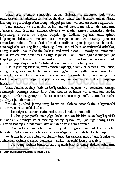 47Tarix   fani   ijtimoiy-gumanitar   fanlar   (falsafa,   sotsiologiya,   iqti-   sod,
psixologiya,   san’atshunoslik   va   boshqalar)   tizimining   tarkibiy   qismi.   Tarix
fanining bu guruhdagi o‘rni uning tadqiqot predmeti va usullari bilan belgilanadi.
Turli   ijtimoiy   va   gumanitar   fanlar   jamiyat   hayotining   alohi-   da   jihatlarini
o‘rgansa,   tarix   fanining   tadqiqot   obyekti   —   aholi,   jamiyat,   mamlakat,   davlat
hayotining   o‘tmishi   va   buguni   haqida-   gi   faktlarni   yig‘ish,   tahlil   qilish,
to‘plangan   bilimlarni   ma’lum   bir   tizimga   solish   va   nazariy   jihatdan
umumlashtirishdir.   Tarix   fani   o‘tmishda   sodir   bo‘lgan   jarayon   va   hodisalar
orasidagi   o‘z-   aro   bog'liqlik,   ularning   ildizi,   tarixni   harakatlantiruvchi   sabablar,
uning   mantig‘i   va   ma’nosini   ko‘rish   imkonini   beradi.   Ijtimoiy   va   gumanitar
fanlar   tarixiy   tadqiqotlar   natijalariga   tayanadi.   Fan-   lararo   yondashuv   jamiyat
haqidagi   yaxlit   tasavvurni   shakllanti-   rib,   o‘tmishni   va   bugunni   anglash   orqali
jamiyat rivoji istiqbolini ko‘ra bilishdek muhim vazifani hal qiladi.
N.Jo‘rayevning fikricha, tarix - inson haqidagi, odam- lar haqidagi fan. Biroq
u bugunning odamlari, kechinmalari, his-tuyg‘ulari, faoliyatlari va munosabatlari
xususida   emas,   balki   o'tgan   ajdodlarimiz   turmush   tarzi,   ma’naviy-ruhiy
kechinma lari,   sodir   etgan   voqea-hodisalari,   maqsad   va   intilishlari   haqida gi
fandir I
.
Tarix   fanida,   boshqa   fanlarda   bo‘lganidek,   muqarrar   ixti-   soslashuv   amalga
oshmoqda.   Hozirgi   zamon   tarix   fani   alohida   bo'limlar   va   sohalardan   tashkil
topgan   bilimlar   mayjmuyidir.   Ix-   tisoslashish   darajasiga   koTa,   ularni   bir   necha
guruhga ajratish mumkin.
Birinchi   guruhni   jamiyatning   butun   va   alohida   tomonlarini   o‘rganuvchi
bo‘lim va sohalar tashkil qiladi.
- Insoniyat tarixining ayrim hodisalari alohida o‘rganiladi.
- Hududiy-geografik   tamoyilga   ko‘ra,   tarixan   bir-biri   bilan   bog‘liq   yirik
mintaqalar   -   Yevropa   va   dunyoning   boshqa   qism-   lari,   Qadimgi   Sharq,   O‘rta
Osiyo va boshqa alohida mamlakatlar hamda xalqlarga ajratiladi.
— Kompleks   muammolarni   tadqiq   qilish   bir   guruh   mamlakat   va   xalqlar
tarixida ro‘y bergan bosqichli davrlarni va o‘rganish zaruratidan kelib chiqadi.
— Jahon tarixida global yondashuv bilan bir qatorda mikro tarix (shahar va
qishloqlar, alohida shaxslar, kundalik maishiy turmush) ham o‘rganiladi.
— Tarixning alohida tomonlarini o‘rganish tarix fanining alohida sohalarini
I Tarix falsafasining nazariy asoslari. 24-b. 