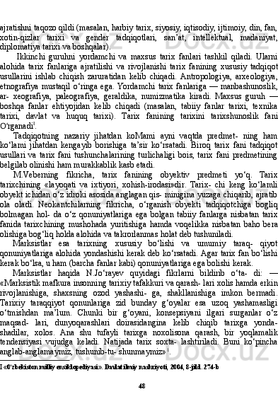 48ajratishni taqozo qildi (masalan, harbiy tarix, siyosiy, iqtisodiy, ijtimoiy, din, fan,
xotin-qizlar   tarixi   va   gender   tadqiqotlari,   san’at,   intellektual,   madaniyat,
diplomatiya tarixi va boshqalar).
Ikkinchi   guruhni   yordamchi   va   maxsus   tarix   fanlari   tashkil   qiladi.   Ularni
alohida   tarix   fanlariga   ajratilishi   va   rivojlanishi   ta rix   fanining   xususiy   tadqiqot
usullarini   ishlab   chiqish   zaruratidan   kelib   chiqadi.   Antropologiya,   arxeologiya,
etnografiya mustaqil o‘ringa ega. Yordamchi tarix fanlariga — manbashunoslik,
ar-   xeografiya,   paleografiya,   geraldika,   numizmatika   kiradi.   Maxsus   guruh   —
boshqa   fanlar   ehtiyojidan   kelib   chiqadi   (masalan,   tabiiy   fanlar   tarixi,   texnika
tarixi,   davlat   va   huquq   tarixi).   Tarix   fani ning   tarixini   tarixshunoslik   fani
O‘ rganadi I
.
Tadqiqotning   nazariy   jihatdan   koMami   ayni   vaqtda   predmet-   ning   ham
ko‘lami   jihatdan   kengayib   borishiga   ta’sir   ko‘rsatadi.   Biroq   tarix   fani   tadqiqot
usullari   va  tarix   fani  tushunchalarining  turlichaligi   bois,  tarix   fani  predmetining
belgilab olinishi ham murakkablik kasb etadi.
M.Veberning   fikricha,   tarix   fanining   obyektiv   predmeti   yo‘q.   Tarix
tarixchining   «layoqati   va   ixtiyori,   xohish-irodasi»dir.   Tarix-   chi   keng   ko‘lamli
obyekt ichidan o‘z idroki asosida anglagan qis- minigina yuzaga chiqarib, ajratib
ola   oladi.   Neokantchilarning   fikricha,   o‘rganish   obyekti   tadqiqotchiga   bogliq
bolmagan   hol-   da   o‘z   qonuniyatlariga   ega   bolgan   tabiiy   fanlarga   nisbatan   tarix
fanida   tarixchining   mushohada   yuritishiga   hamda   voqelikka   nis batan   baho   bera
olishiga bog‘liq holda alohida va takrorlanmas holat deb tushuniladi.
Marksistlar   esa   tarixning   xususiy   bo‘lishi   va   umumiy   taraq-   qiyot
qonuniyatlariga alohida yondashishi kerak deb ko‘rsatadi. Agar tarix fan bo‘lishi
kerak bo‘lsa, u ham (barcha fanlar kabi) qonuniyatlariga ega bolishi kerak.
Marksistlar   haqida   N.Jo‘rayev   quyidagi   fikrlarni   bildirib   o‘ta-   di:   —
«Marksistik mafkura insonning tarixiy tafakkuri va qarash- lari xolis hamda erkin
rivojlanishiga,   shaxsning   ozod   yashashi-   ga,   shakllanishiga   imkon   bermadi.
Tarixiy   taraqqiyot   qonunlariga   zid   bunday   g‘oyalar   esa   uzoq   yashamasligi
o‘tmishdan   ma’lum.   Chunki   bir   g‘oyani,   konsepsiyani   ilgari   surganlar   o‘z
maqsad-   lari,   dunyoqarashlari   doirasidangina   kelib   chiqib   tarixga   yonda-
shadilar,   xolos.   Ana   shu   tufayli   tarixga   noxolisona   qarash,   bir   yoqlamalik
tendensiyasi   vujudga   keladi.   Natijada   tarix   soxta-   lashtiriladi.   Buni   ko‘pincha
anglab-anglamaymiz, tushunib-tu- shunmaymiz» 1
.
I  «0‘zbekiston milliy ensiklopediyasi». Davlat ilmiy nashriyoti, 2004, 8-jild. 274-b 