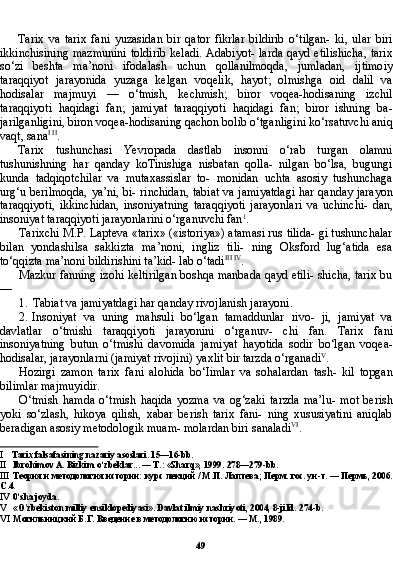 49Tarix   va   tarix   fani   yuzasidan   bir   qator   fikrlar   bildirib   o‘tilgan-   ki,   ular   biri
ikkinchisining mazmunini  toldirib  keladi. Adabiyot- larda qayd etilishicha,  tarix
so‘zi   beshta   ma’noni   ifodalash   uchun   qollanilmoqda,   jumladan,   ijtimoiy
taraqqiyot   jarayonida   yuzaga   kelgan   voqelik,   hayot;   olmishga   oid   dalil   va
hodisalar   majmuyi   —   o‘tmish,   kechmish;   biror   voqea-hodisaning   izchil
taraqqiyoti   haqidagi   fan;   jamiyat   taraqqiyoti   haqidagi   fan;   biror   ishning   ba-
jarilganligini, biron voqea-hodisaning qachon bolib o‘tganligini ko‘rsatuvchi aniq
vaqt, sana I   II
.
Tarix   tushunchasi   Yevropada   dastlab   insonni   o‘rab   turgan   olamni
tushunishning   har   qanday   koTinishiga   nisbatan   qolla-   nilgan   bo‘lsa,   bugungi
kunda   tadqiqotchilar   va   mutaxassislar   to-   monidan   uchta   asosiy   tushunchaga
urg‘u berilmoqda, ya’ni, bi- rinchidan, tabiat va jamiyatdagi har qanday jarayon
taraqqiyoti,   ikkinchidan,   insoniyatning   taraqqiyoti   jarayonlari   va   uchinchi-   dan,
insoniyat taraqqiyoti jarayonlarini o‘rganuvchi fan 1
.
Tarixchi M.P. Lapteva «tarix» («istoriya») atamasi rus tilida- gi tushunchalar
bilan   yondashilsa   sakkizta   ma’noni,   ingliz   tili-   ning   Oksford   lug‘atida   esa
to‘qqizta ma’noni bildirishini ta’kid- lab o‘tadi III   IV
.
Mazkur fanning izohi keltirilgan boshqa manbada qayd etili- shicha, tarix bu
—
1. Tabiat va jamiyatdagi har qanday rivojlanish jarayoni.
2. Insoniyat   va   uning   mahsuli   bo‘lgan   tamaddunlar   rivo-   ji,   jamiyat   va
davlatlar   o‘tmishi   taraqqiyoti   jarayonini   o‘rganuv-   chi   fan.   Tarix   fani
insoniyatning   butun   o‘tmishi   davomida   jami yat   hayotida   sodir   bo‘lgan   voqea-
hodisalar, jarayonlarni (jamiyat rivojini) yaxlit bir tarzda o‘rganadi V
.
Hozirgi   zamon   tarix   fani   alohida   bo‘Iimlar   va   sohalardan   tash-   kil   topgan
bilimlar majmuyidir.
O‘tmish   hamda   o‘tmish   haqida   yozma   va   og‘zaki   tarzda   ma’lu-   mot   berish
yoki   so‘zlash,   hikoya   qilish,   xabar   berish   tarix   fani-   ning   xususiyatini   aniqlab
beradigan asosiy metodologik muam- molardan biri sanaladi VI
.
I Tarix falsafasining nazariy asoslari. 15—16-bb.
II Ibrohimov A. Bizkim o‘zbeklar... — T.: «Sharq», 1999.  278—279- bb .
III Теория и методология истории: курс лекций / М.П. Лаптева; Перм. гос. ун-т. — Пермь, 2006.
С .4.
IV 0‘sha joyda.
V «O'zbekiston milliy ensiklopediyasi». Davlat ilmiy nashriyoti, 2004, 8-jiId.  274- b .
VI Могильницкий Б.Г. Введение в методологию истории. — М., 1989. 