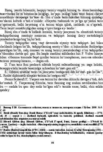 50Biroq, yaxshi bilamizki,  haqiqiy tarixiy  voqelik  bizning tu- shunchamizdagi
tasavvurdan  ko‘ra  birmuncha  kengligi,  ko‘pqir-  raliligi  bilan   tarix  fanini   «hayot
murabbiyi»   darajasiga   ko‘tara-   di.   Shu   o‘rinda   tarixchilardan   birining   quyidagi
so‘zlarini   keltirib   o‘tish  o‘rinlidir:   «Hayotni   tushunish  va   yo‘lga   qo‘yishni   tarix
o‘rgatmaydi,   balki   hayotning   o‘zi   tarixni   talqin   qilish,   izohlash-   ni   o‘rgatadi.
Tarix hayot murabbiyligidan uning o‘quvchisiga ay- landi» 1
.
Biroq   shu   o‘rinda   ta’kidlash   lozimki,   tarixiy   jarayonni   tu-   shuntirish   tarixiy
tadqiqotlarning   mantiqiy   mazmuni   va   tadqiqot-   larning   ilmiy   metodologik
yondashuvlariga bog‘liq bo‘ladi.
Tarixiy   tadqiqotlar   uzoq   vaqt   davomida   siyosiy   tarix   tadqiqot-   lari   bilan
cheklanib  kelgan  bo‘lib, tadqiqotlarning  asosiy e’tibo- ri hukmdorlar faoliyatiga
qaratilgan   bo‘lib,   xalq   ommasi   va   uning   tarixiy   jarayonlardagi   o‘rni   tadqiqotlar
e’tiboridan  chetda  qol- gan. Bu haqda mashhur adiblardan  biri F. Volter  kinoya
bilan: «Hamma tomonda faqat qirollar tarixini ko‘rmoqdaman, men esa odamlar
tarixini yozmoqchiman», — degan edi.
D. Yum   tarix   fani   predmeti   sifatida   buyuk   saltanatlarning   yu-   zaga   kelishi,
taraqqiy etishi hamda tanazzulga uchrashini ko‘rsat- gan edi I   II
.
E. Gibbon urushlar  tarixi  va  jamiyatni  boshqarish  deb ko‘rsat- gan bo‘lsa III
,
L. Ranke diplomatik aloqalar tarixini ko‘rsatgan edi IV
.
Nemis faylasufi K. Yaspers esa tarixni bir davrdan ikkinchi davrga o‘tish, deb
ko‘rsatadi.   K.   Yaspersning   fikricha,   ta rix   fanining   eng   muhim   savollaridan   biri
bu   —   «aslida   bu   qan-   day   sodir   bo‘lgan   edi?»   tarzida   emas,   balki,   «biz   aslida
qanday 
I Виппер Р.Ю. Состояния и события, массы и личности, интересы и идеи // Рубеж. 1995. № 5.
С. 69.
II Devid  ( David )  Yum  ( ing .  David   Hume ; 1711- yil  7- may  ( eski   hisobda  26- aprel ),   Edinburg  — 1776-
yil ,   25   —   avgust   )   —   shotland   faylasufi ,   iqtisodchi   va   tarixchi ,   publitsist ,   shotland   maorifi
arboblaridan   biri ,  empirizm   nazariyasi   vakili
III Edvard   Gibbon   (ing.   Edward   Gibbon;   1737-yil   27-aprel,   Patni,   Surrey   grafligi   —   1794-yil   16-
yanvar, London) — ingliz tarixchisi. «Rim imperiyasining inqirozi va yemirilishi» asari muallifi (1776
—1788).
IV Ranke (Ranke) Leopold fon (1795—1886) — nemis tarixchisi. Asosan G‘arbiy Yevropaning XVI—
XVII   asrlardagi   siyosiy   tarixi   bilan   shug‘ullangan.   D.RanJcening   ta’kidlashicha,   «tarixni   qanday
sodir bo‘lgan bo‘lsa, shundayligicha yozish  кегак ». 