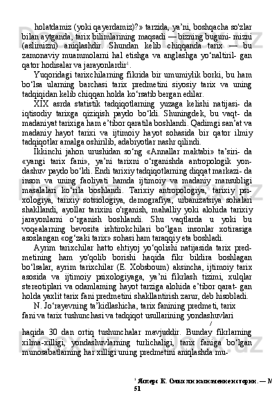 1
  Ясперс К. Смысл и назначение истории. — М., 1991.
51holatdamiz (yoki qayerdamiz)?» tarzida, ya’ni, boshqacha so'zlar
bilan aytganda, tarix bilimlarining maqsadi — bizning buguni- mizni
(aslimizni)   aniqlashdir.   Shundan   kelib   chiqqanda   tarix   —   bu
zamonaviy   muammolarni   hal   etishga   va   anglashga   yo‘naltiril-   gan
qator hodisalar va jarayonlardir 1
.
Yuqoridagi   tarixchilarning   fikrida   bir   umumiylik   borki,   bu   ham
bo‘lsa   ularning   barchasi   tarix   predmetini   siyosiy   tarix   va   uning
tadqiqidan kelib chiqqan holda ko‘rsatib bergan edilar.
XIX   asrda   statistik   tadqiqotlarning   yuzaga   kelishi   natijasi-   da
iqtisodiy   tarixga   qiziqish   paydo   bo‘ldi.   Shuningdek,   bu   vaqt-   da
madaniyat tarixiga ham e’tibor qaratila boshlandi. Qadimgi san’at va
madaniy   hayot   tarixi   va   ijtimoiy   hayot   sohasida   bir   qa tor   ilmiy
tadqiqotlar amalga oshirilib, adabiyotlar nashr qilindi.
Ikkinchi   jahon   urushidan   so‘ng   «Annallar   maktabi»   ta’siri-   da
«yangi   tarix   fani»,   ya’ni   tarixni   o‘rganishda   antropologik   yon-
dashuv paydo bo‘ldi. Endi tarixiy tadqiqotlarning diqqat markazi- da
inson   va   uning   faoliyati   hamda   ijtimoiy   va   madaniy   mansubligi
masalalari   ko‘rila   boshlandi.   Tarixiy   antropologiya,   tarixiy   psi-
xologiya,   tarixiy   sotsiologiya,   demografiya,   urbanizatsiya   sohalari
shakllandi,   ayollar   tarixini   o'rganish,   mahalliy   yoki   alohida   ta rixiy
jarayonlarni   o‘rganish   boshlandi.   Shu   vaqtlarda   u   yoki   bu
voqealarning   bevosita   ishtirokchilari   bo‘lgan   insonlar   xotirasiga
asoslangan «og‘zaki tarix» sohasi ham taraqqiy eta boshladi.
Ayrim   tarixchilar   hatto   ehtiyoj   yo‘qolishi   natijasida   tarix   pred-
metining   ham   yo'qolib   borishi   haqida   fikr   bildira   boshlagan
bo‘lsalar,   ayrim   tarixchilar   (E.   Xobsboum)   aksincha,   ijtimoiy   ta rix
asosida   va   ijtimoiy   psixologiyaga,   ya’ni   fikrlash   tizimi,   xulqlar
stereotiplari va odamlaming hayot tarziga alohida e’tibor qarat- gan
holda yaxlit tarix fani predmetini shakllantirish zarur, deb hisobladi.
N. Jo‘rayevning ta’kidlashicha, tarix fanining predmeti, tarix
fani va tarix tushunchasi va tadqiqot usullarining yondashuvlari
/
haqida   30   dan   ortiq   tushunchalar   mavjuddir.   Bunday   fikrlarning
xilma-xilligi,   yondashuvlarning   turlichaligi,   tarix   faniga   bo‘lgan
munosabatlarning har xilligi uning predmetini aniqlashda mu- 