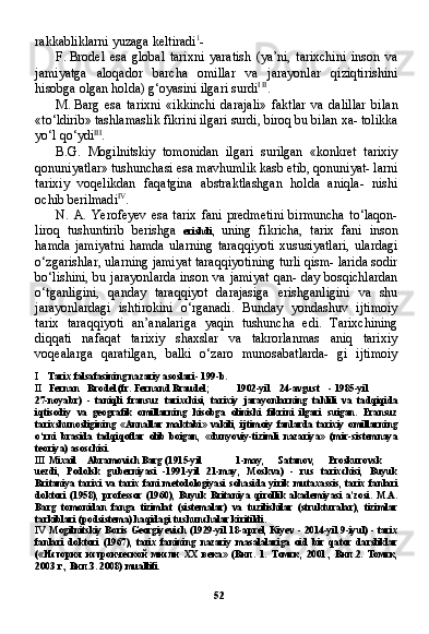 52rakkabliklarni yuzaga keltiradi 1
-
F. Brodel   esa   global   tarixni   yaratish   (ya’ni,   tarixchini   inson   va
jamiyatga   aloqador   barcha   omillar   va   jarayonlar   qiziqtirishini
hisobga olgan holda) g‘oyasini ilgari surdi I   II
.
M. Barg   esa   tarixni   «ikkinchi   darajali»   faktlar   va   dalillar   bi lan
«to‘ldirib» tashlamaslik fikrini ilgari surdi, biroq bu bilan xa- tolikka
yo‘l qo‘ydi III
.
B.G.   Mogilnitskiy   tomonidan   ilgari   surilgan   «konkret   tarixiy
qonuniyatlar» tushunchasi esa mavhumlik kasb etib, qonuniyat- larni
tarixiy   voqelikdan   faqatgina   abstraktlashgan   holda   aniqla-   nishi
ochib berilmadi IV
.
N. A.   Yerofeyev   esa   tarix   fani   predmetini   birmuncha   to‘laqon-
liroq   tushuntirib   berishga   erishdi,   uning   fikricha,   tarix   fani   in son
hamda   jamiyatni   hamda   ularning   taraqqiyoti   xususiyatlari,   ulardagi
o‘zgarishlar, ularning jamiyat taraqqiyotining turli qism- larida sodir
bo‘lishini, bu jarayonlarda inson va jamiyat  qan- day bosqichlardan
o‘tganligini,   qanday   taraqqiyot   darajasiga   erishganligini   va   shu
jarayonlardagi   ishtirokini   o‘rganadi.   Bunday   yondashuv   ijtimoiy
tarix   taraqqiyoti   an’analariga   yaqin   tushuncha   edi.   Tarixchining
diqqati   nafaqat   tarixiy   shaxslar   va   takrorlanmas   aniq   tarixiy
voqealarga   qaratilgan,   balki   o‘zaro   munosabatlarda-   gi   ijtimoiy
I Tarix falsafasining nazariy asoslari- 199-b.
II Fernan Brodel (fr. Fernand Braudel; 1902-yil 24-avgust - 1985-yil
27-noyabr)   -   taniqli   fransuz   tarixchisi,   tarixiy   jarayonlarning   tahlili   va   tadqiqida
iqtisodiy   va   geografik   omillarning   hisobga   olinishi   fikrini   ilgari   suigan.   Fransuz
tarixshunosligining   «Annallar   maktabi»   vakili,   ijtimoiy   fanlarda   tarixiy   omillarning
o‘rni   brasida   tadqiqotlar   olib   boigan,   «dunyoviy-tizimli   nazariya»   (mir-sistemnaya
teoriya) asoschisi.
III Mixail Abramovich Barg (1915-yil 1-may, Satanov, Proskurovsk
uezdi,   Podolsk   guberniyasi   -1991-yil   21-may,   Moskva)   -   rus   tarixchisi,   Buyuk
Britaniya   tarixi   va   tarix   fani   metodologiyasi   sohasida   yirik   mutaxassis,   tarix   fanlari
doktori   (1958),   professor   (1960),   Buyuk   Britaniya   qirollik   akademiyasi   a’zosi.   M.A.
Barg   tomonidan   fanga   tizimlat   (sistemalar)   va   tuzilishilar   (strukturalar),   tizimlar
tarkiblari (podsistema) haqidagi tushunchalar kiritildi.
IV Mogilnitskiy Boris Georgiyevich (1929-yil 18-aprel, Kiyev - 2014-yil 9-iyul) - tarix
fanlari   doktori   (1967),   tarix   fanining   nazariy   masalalariga   oid   bir   qator   darsliklar
(« История   истроической   мисли   XX   века »   ( Вип .   1.   Томск ,   2001.,   Вип .2.   Томск ,
2003  г .,  Вип . З . 2008)  muallifi. 